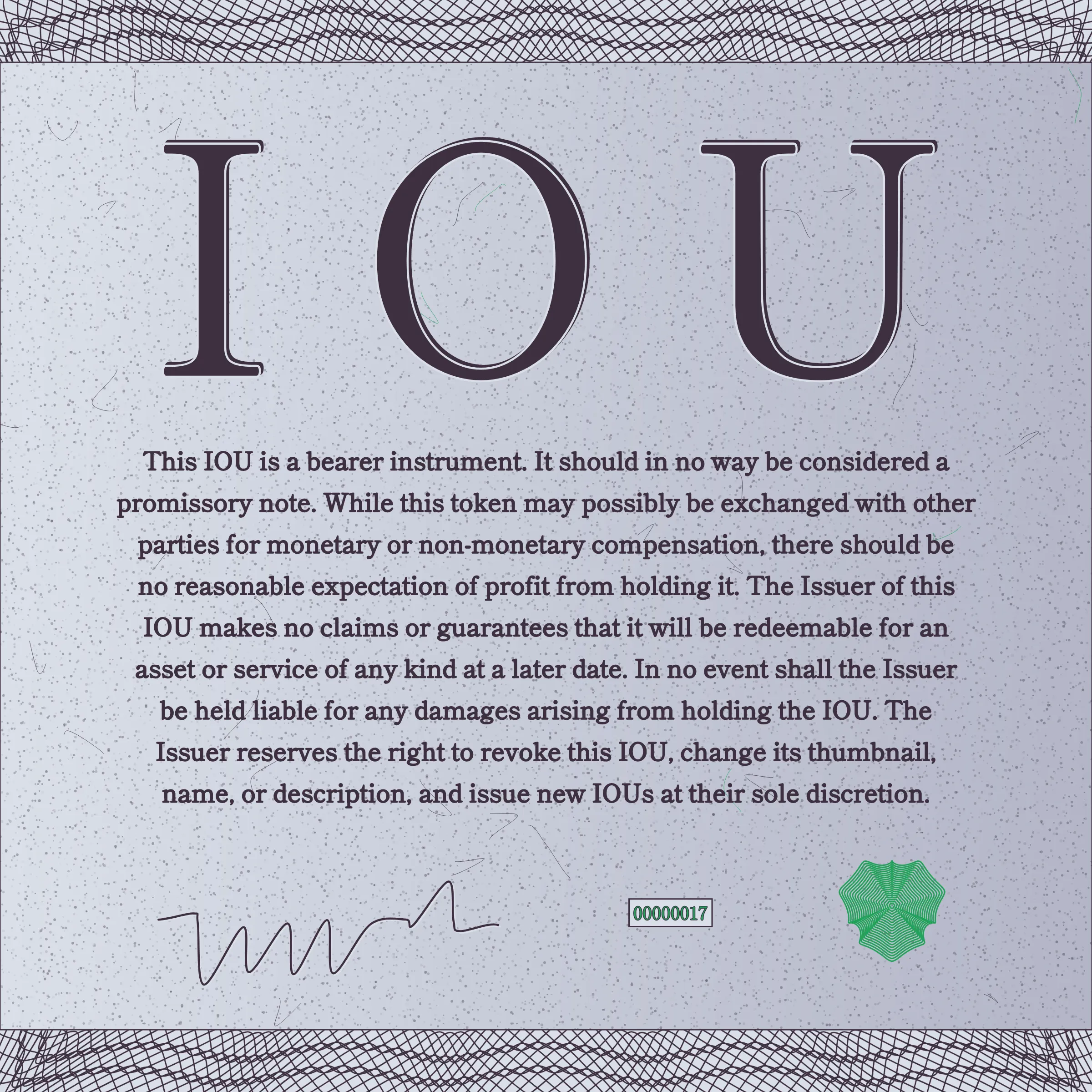 This IOU is a bearer instrument. It should in no way be considered a promissory note. While this token may possibly be exchanged with other parties for monetary or non-monetary compensation, there should be no reasonable expectation of profit from holding it. The Issuer of this IOU makes no claims or guarantees that it will be redeemable for an asset or service of any kind at a later date. In no event shall the Issuer be held liable for any damages arising from holding the IOU. The Issuer reserves the right to revoke this IOU, change its thumbnail, name, or description, and issue new IOUs at their sole discretion.