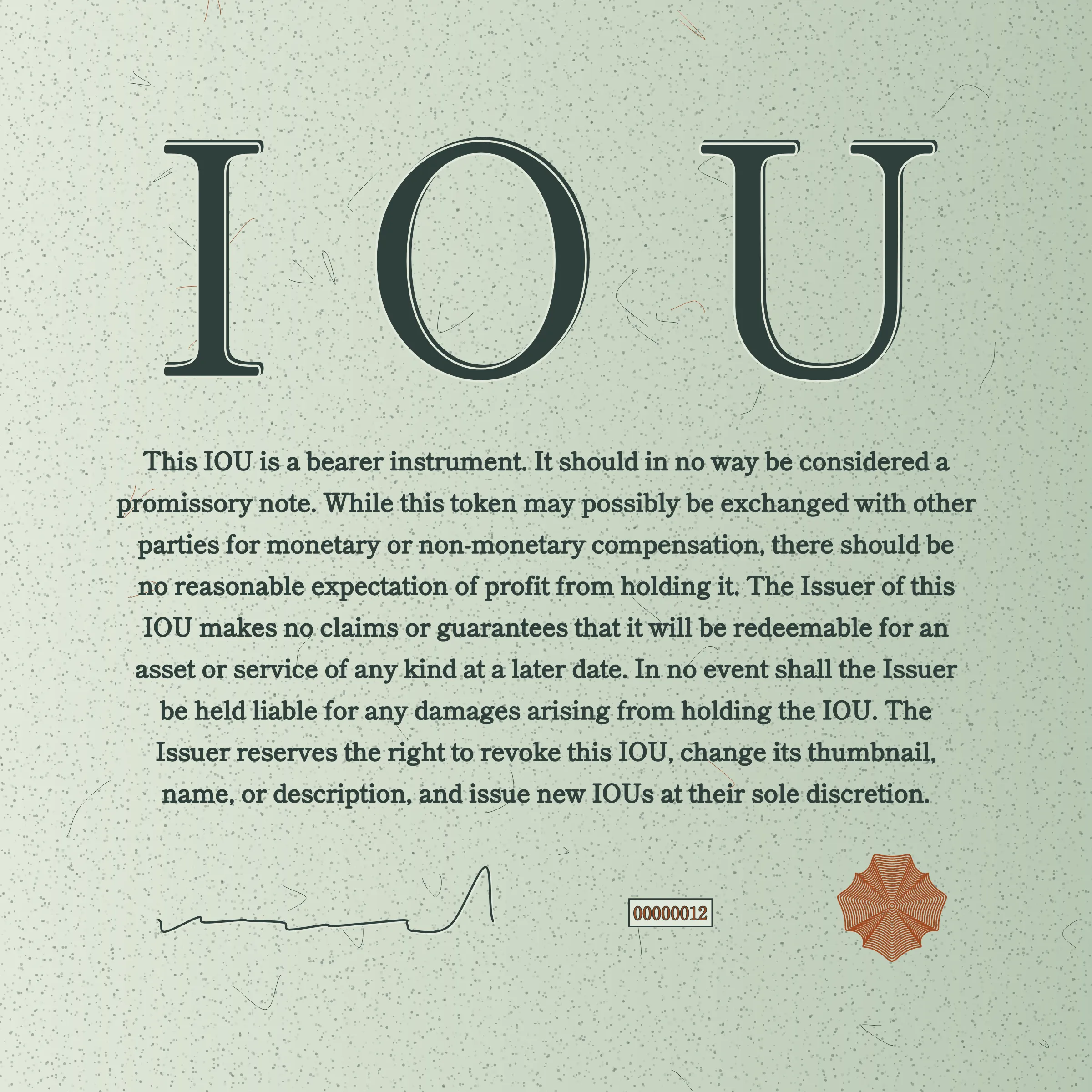 This IOU is a bearer instrument. It should in no way be considered a promissory note. While this token may possibly be exchanged with other parties for monetary or non-monetary compensation, there should be no reasonable expectation of profit from holding it. The Issuer of this IOU makes no claims or guarantees that it will be redeemable for an asset or service of any kind at a later date. In no event shall the Issuer be held liable for any damages arising from holding the IOU. The Issuer reserves the right to revoke this IOU, change its thumbnail, name, or description, and issue new IOUs at their sole discretion.