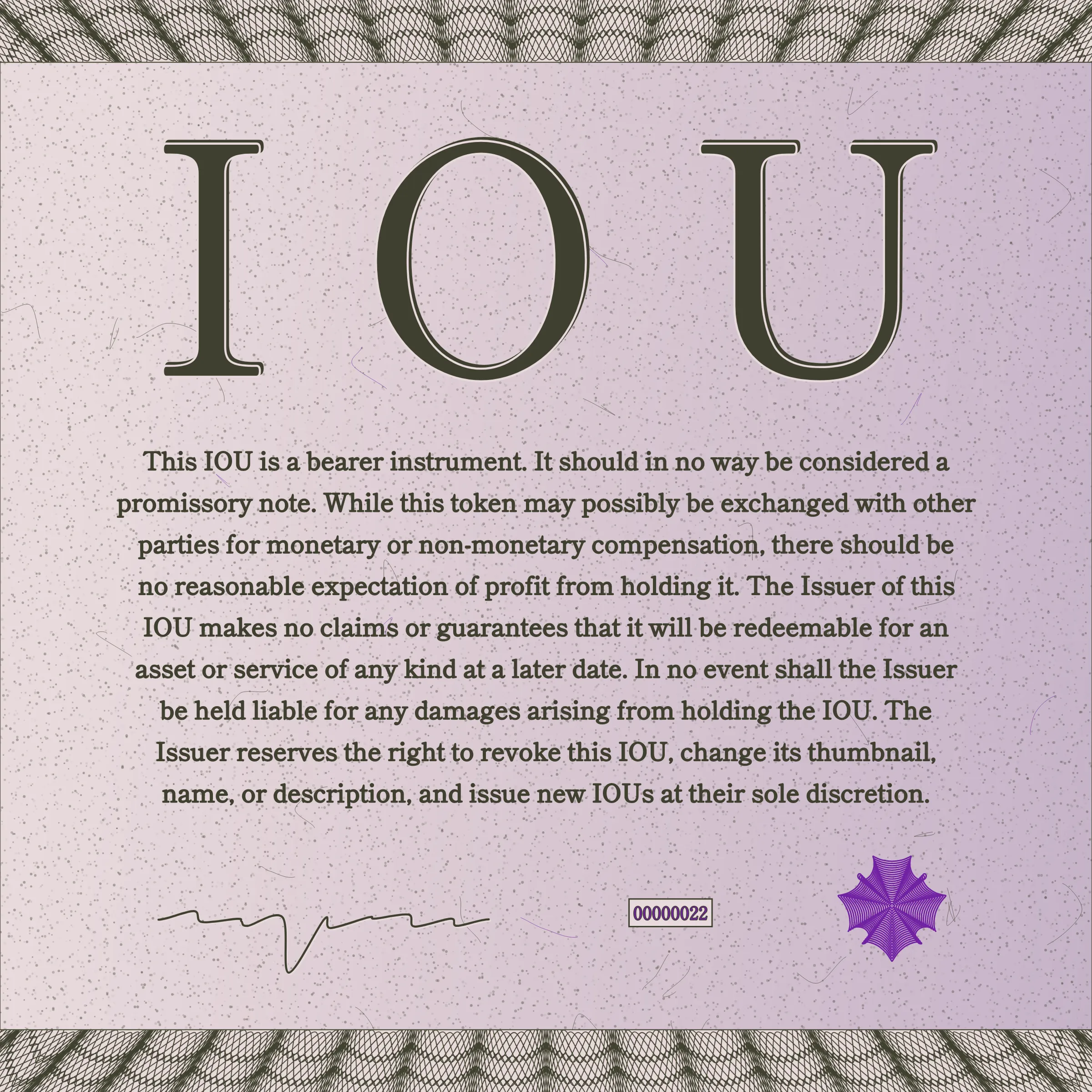 This IOU is a bearer instrument. It should in no way be considered a promissory note. While this token may possibly be exchanged with other parties for monetary or non-monetary compensation, there should be no reasonable expectation of profit from holding it. The Issuer of this IOU makes no claims or guarantees that it will be redeemable for an asset or service of any kind at a later date. In no event shall the Issuer be held liable for any damages arising from holding the IOU. The Issuer reserves the right to revoke this IOU, change its thumbnail, name, or description, and issue new IOUs at their sole discretion.