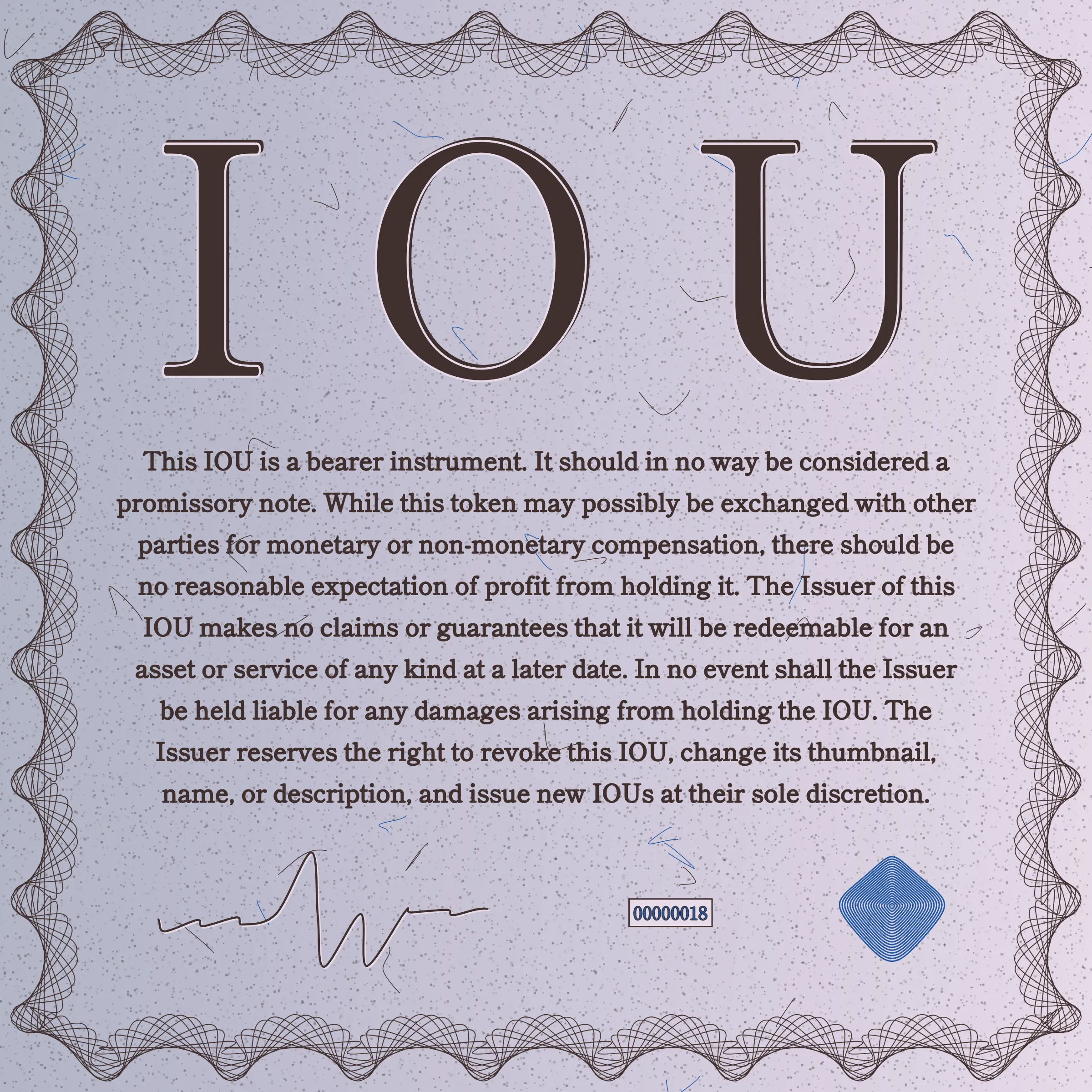 This IOU is a bearer instrument. It should in no way be considered a promissory note. While this token may possibly be exchanged with other parties for monetary or non-monetary compensation, there should be no reasonable expectation of profit from holding it. The Issuer of this IOU makes no claims or guarantees that it will be redeemable for an asset or service of any kind at a later date. In no event shall the Issuer be held liable for any damages arising from holding the IOU. The Issuer reserves the right to revoke this IOU, change its thumbnail, name, or description, and issue new IOUs at their sole discretion.