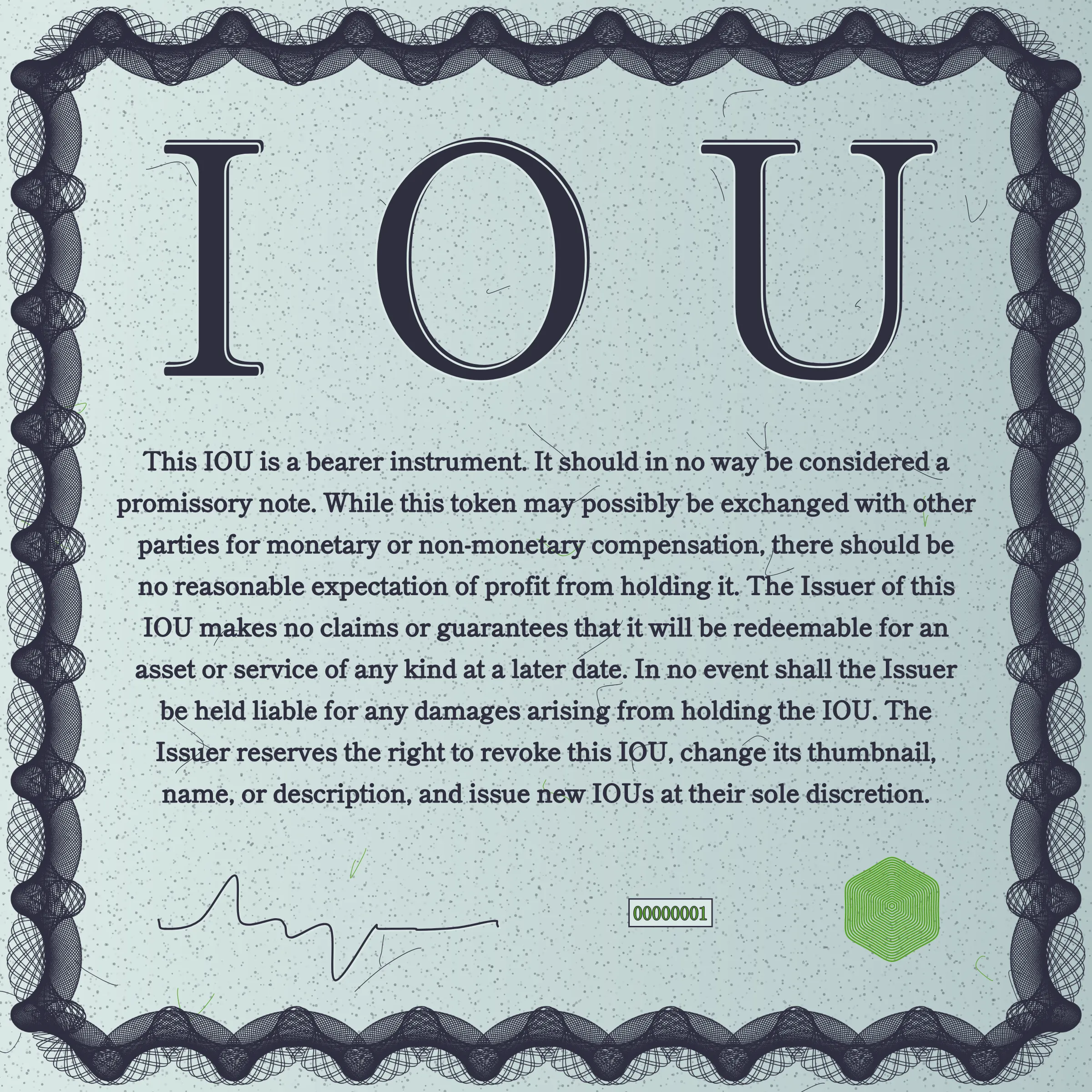 This IOU is a bearer instrument. It should in no way be considered a promissory note. While this token may possibly be exchanged with other parties for monetary or non-monetary compensation, there should be no reasonable expectation of profit from holding it. The Issuer of this IOU makes no claims or guarantees that it will be redeemable for an asset or service of any kind at a later date. In no event shall the Issuer be held liable for any damages arising from holding the IOU. The Issuer reserves the right to revoke this IOU, change its thumbnail, name, or description, and issue new IOUs at their sole discretion.