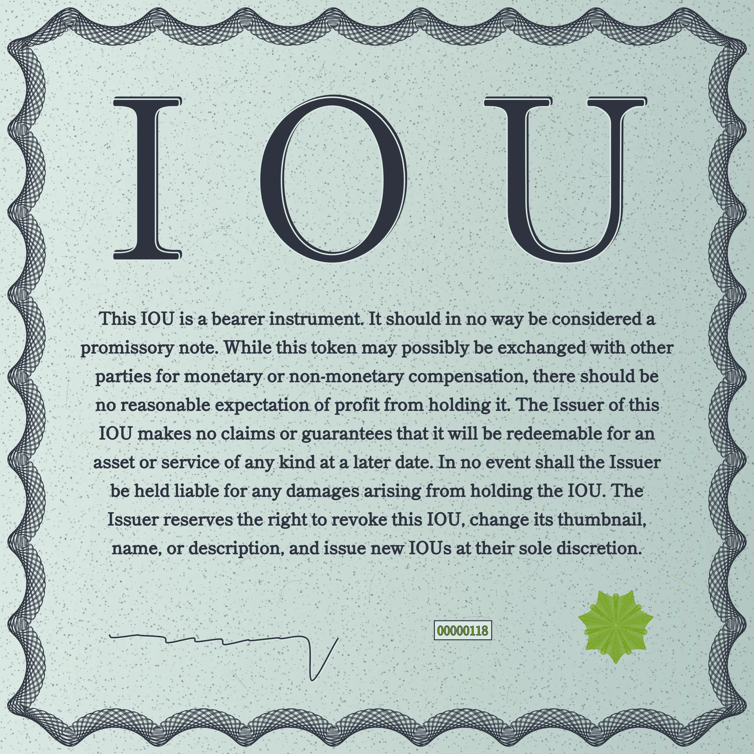 This IOU is a bearer instrument. It should in no way be considered a promissory note. While this token may possibly be exchanged with other parties for monetary or non-monetary compensation, there should be no reasonable expectation of profit from holding it. The Issuer of this IOU makes no claims or guarantees that it will be redeemable for an asset or service of any kind at a later date. In no event shall the Issuer be held liable for any damages arising from holding the IOU. The Issuer reserves the right to revoke this IOU, change its thumbnail, name, or description, and issue new IOUs at their sole discretion.