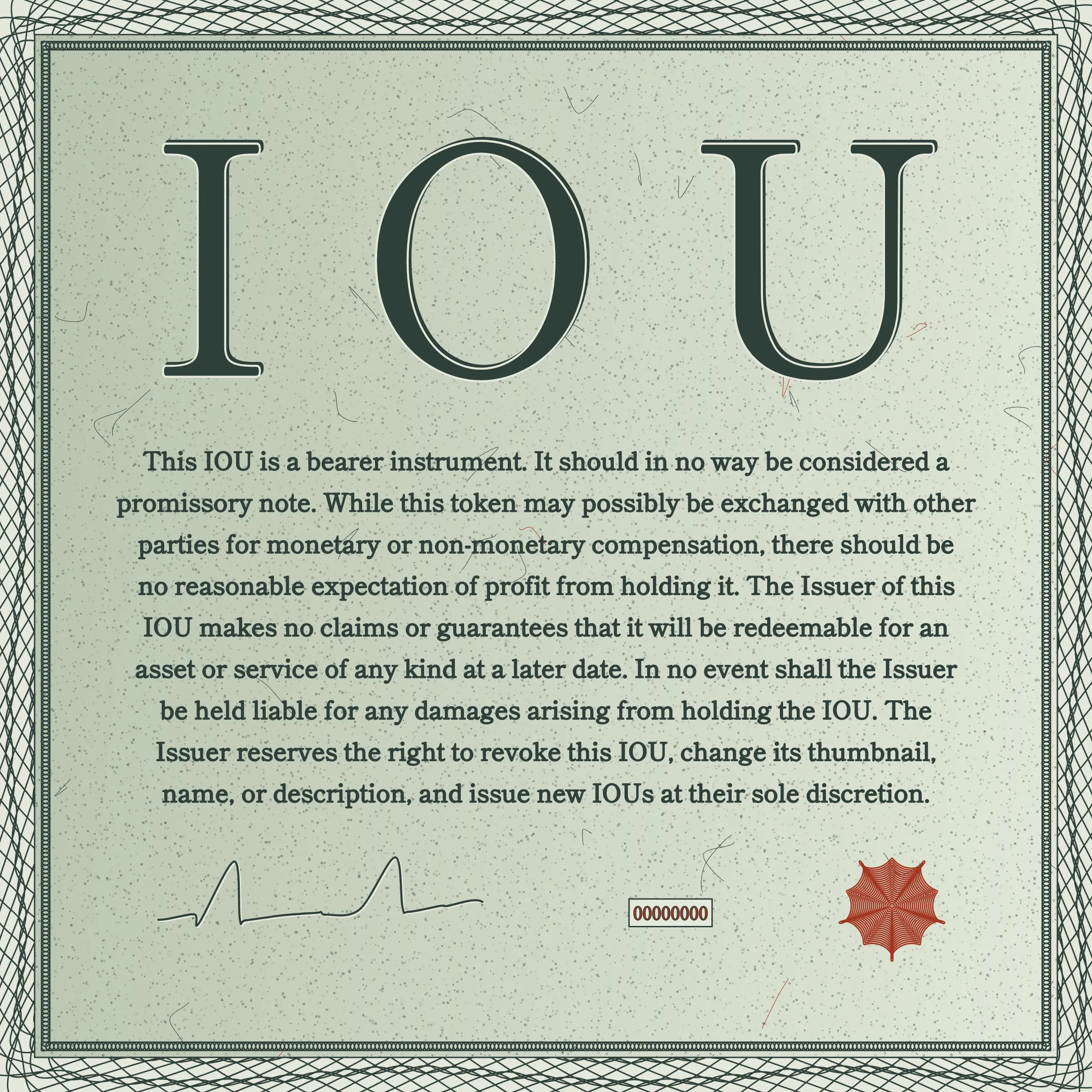 This IOU is a bearer instrument. It should in no way be considered a promissory note. While this token may possibly be exchanged with other parties for monetary or non-monetary compensation, there should be no reasonable expectation of profit from holding it. The Issuer of this IOU makes no claims or guarantees that it will be redeemable for an asset or service of any kind at a later date. In no event shall the Issuer be held liable for any damages arising from holding the IOU. The Issuer reserves the right to revoke this IOU, change its thumbnail, name, or description, and issue new IOUs at their sole discretion.