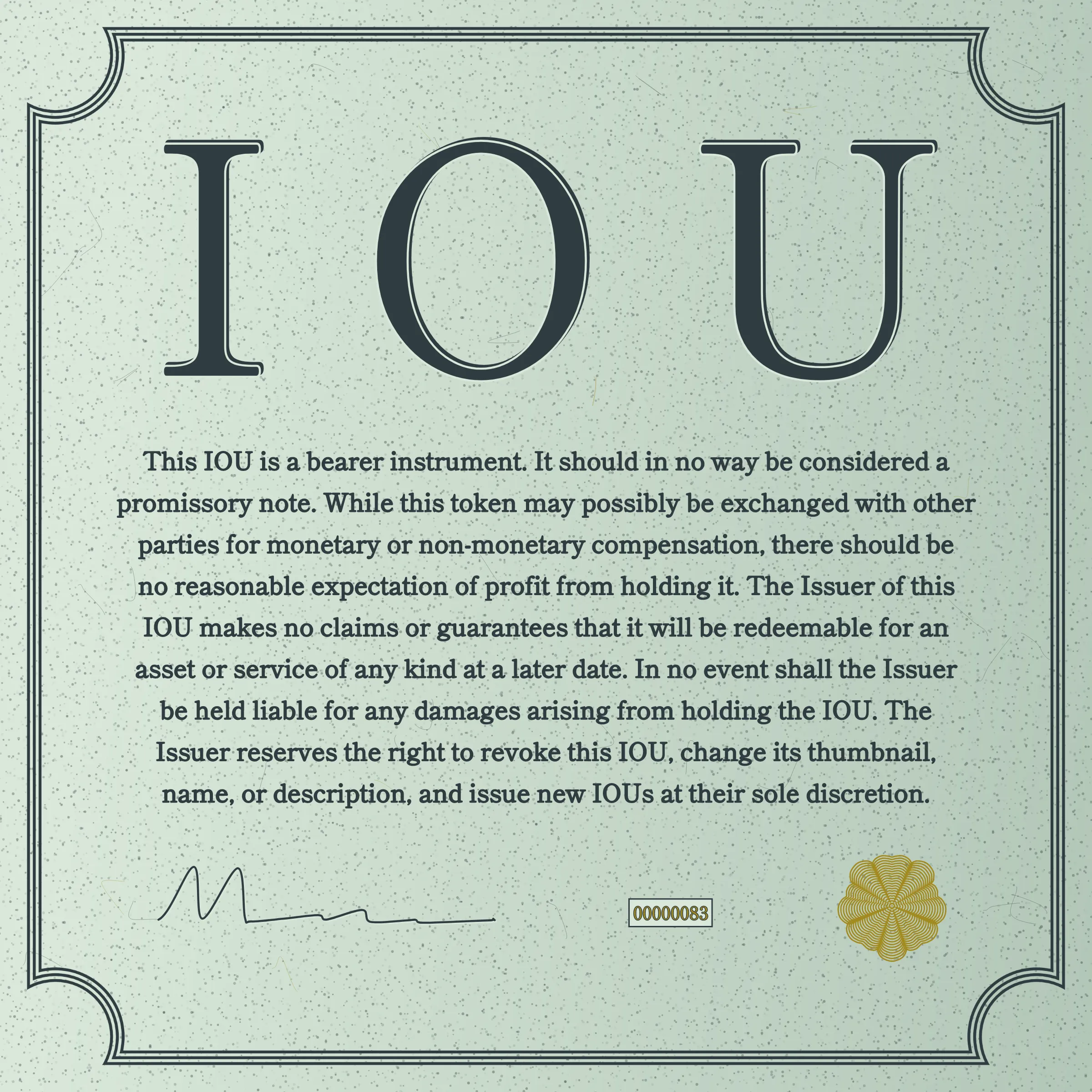 This IOU is a bearer instrument. It should in no way be considered a promissory note. While this token may possibly be exchanged with other parties for monetary or non-monetary compensation, there should be no reasonable expectation of profit from holding it. The Issuer of this IOU makes no claims or guarantees that it will be redeemable for an asset or service of any kind at a later date. In no event shall the Issuer be held liable for any damages arising from holding the IOU. The Issuer reserves the right to revoke this IOU, change its thumbnail, name, or description, and issue new IOUs at their sole discretion.