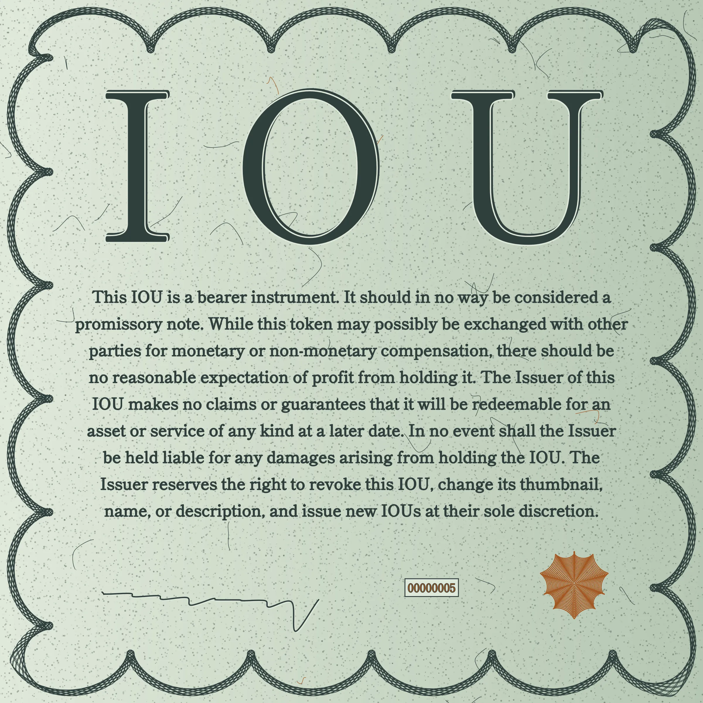 This IOU is a bearer instrument. It should in no way be considered a promissory note. While this token may possibly be exchanged with other parties for monetary or non-monetary compensation, there should be no reasonable expectation of profit from holding it. The Issuer of this IOU makes no claims or guarantees that it will be redeemable for an asset or service of any kind at a later date. In no event shall the Issuer be held liable for any damages arising from holding the IOU. The Issuer reserves the right to revoke this IOU, change its thumbnail, name, or description, and issue new IOUs at their sole discretion.