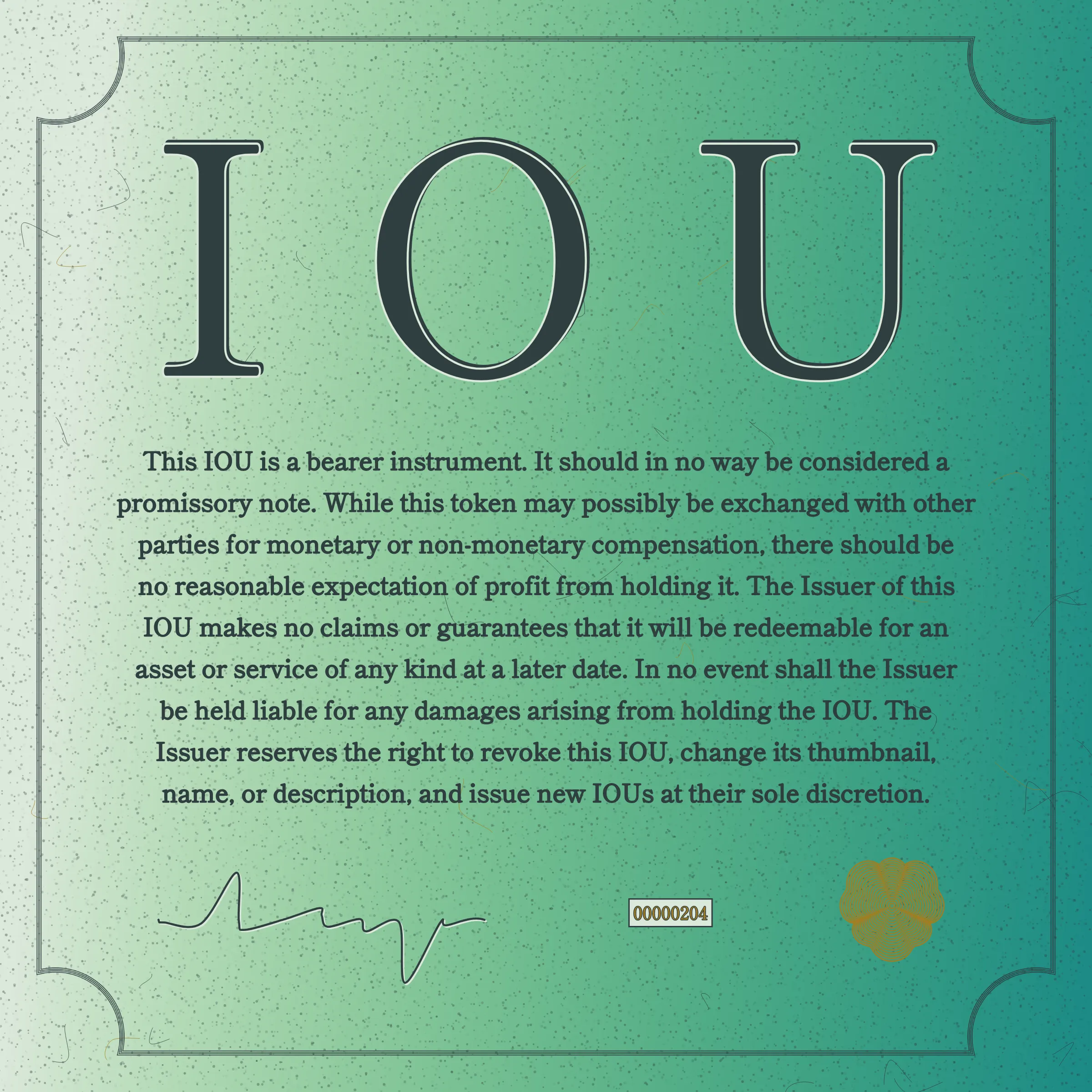 This IOU is a bearer instrument. It should in no way be considered a promissory note. While this token may possibly be exchanged with other parties for monetary or non-monetary compensation, there should be no reasonable expectation of profit from holding it. The Issuer of this IOU makes no claims or guarantees that it will be redeemable for an asset or service of any kind at a later date. In no event shall the Issuer be held liable for any damages arising from holding the IOU. The Issuer reserves the right to revoke this IOU, change its thumbnail, name, or description, and issue new IOUs at their sole discretion.