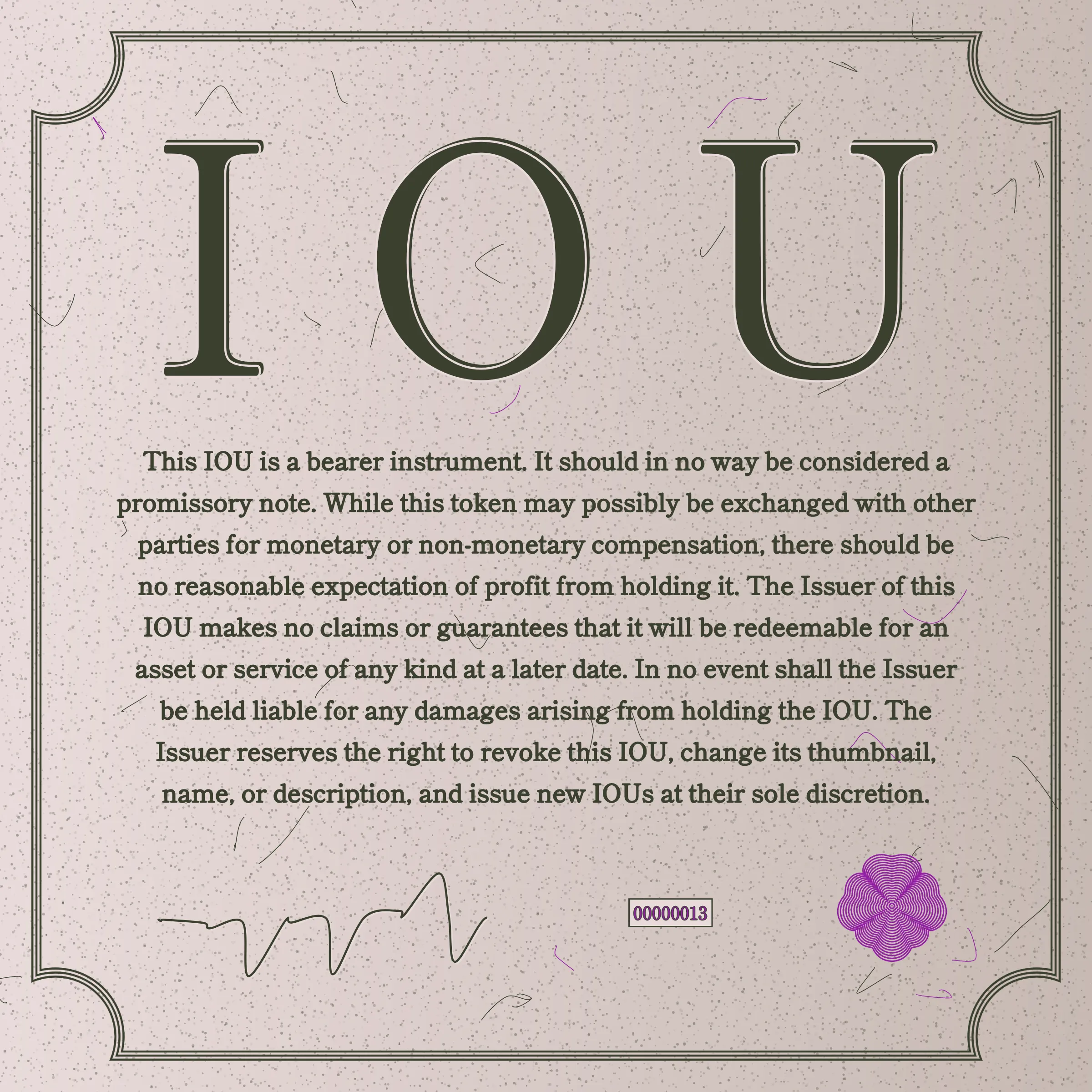 This IOU is a bearer instrument. It should in no way be considered a promissory note. While this token may possibly be exchanged with other parties for monetary or non-monetary compensation, there should be no reasonable expectation of profit from holding it. The Issuer of this IOU makes no claims or guarantees that it will be redeemable for an asset or service of any kind at a later date. In no event shall the Issuer be held liable for any damages arising from holding the IOU. The Issuer reserves the right to revoke this IOU, change its thumbnail, name, or description, and issue new IOUs at their sole discretion.