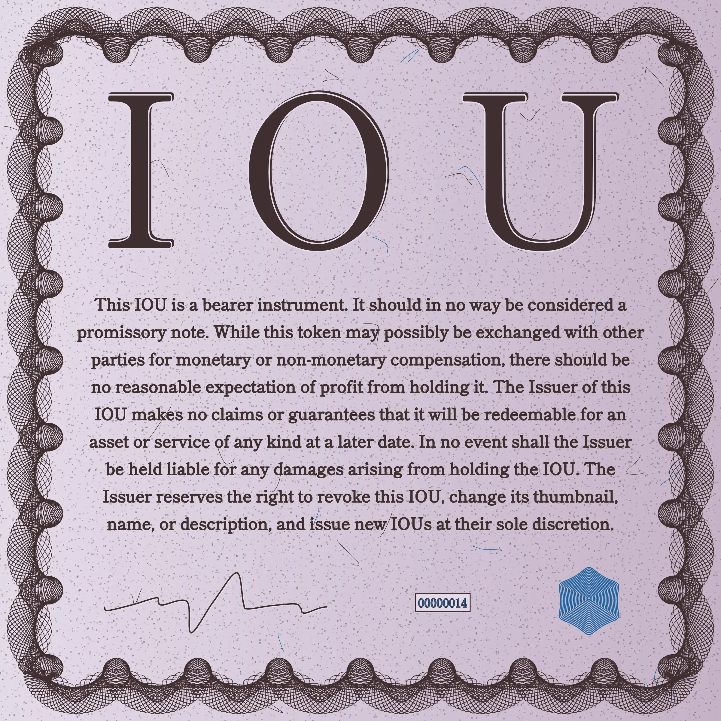 This IOU is a bearer instrument. It should in no way be considered a promissory note. While this token may possibly be exchanged with other parties for monetary or non-monetary compensation, there should be no reasonable expectation of profit from holding it. The Issuer of this IOU makes no claims or guarantees that it will be redeemable for an asset or service of any kind at a later date. In no event shall the Issuer be held liable for any damages arising from holding the IOU. The Issuer reserves the right to revoke this IOU, change its thumbnail, name, or description, and issue new IOUs at their sole discretion.