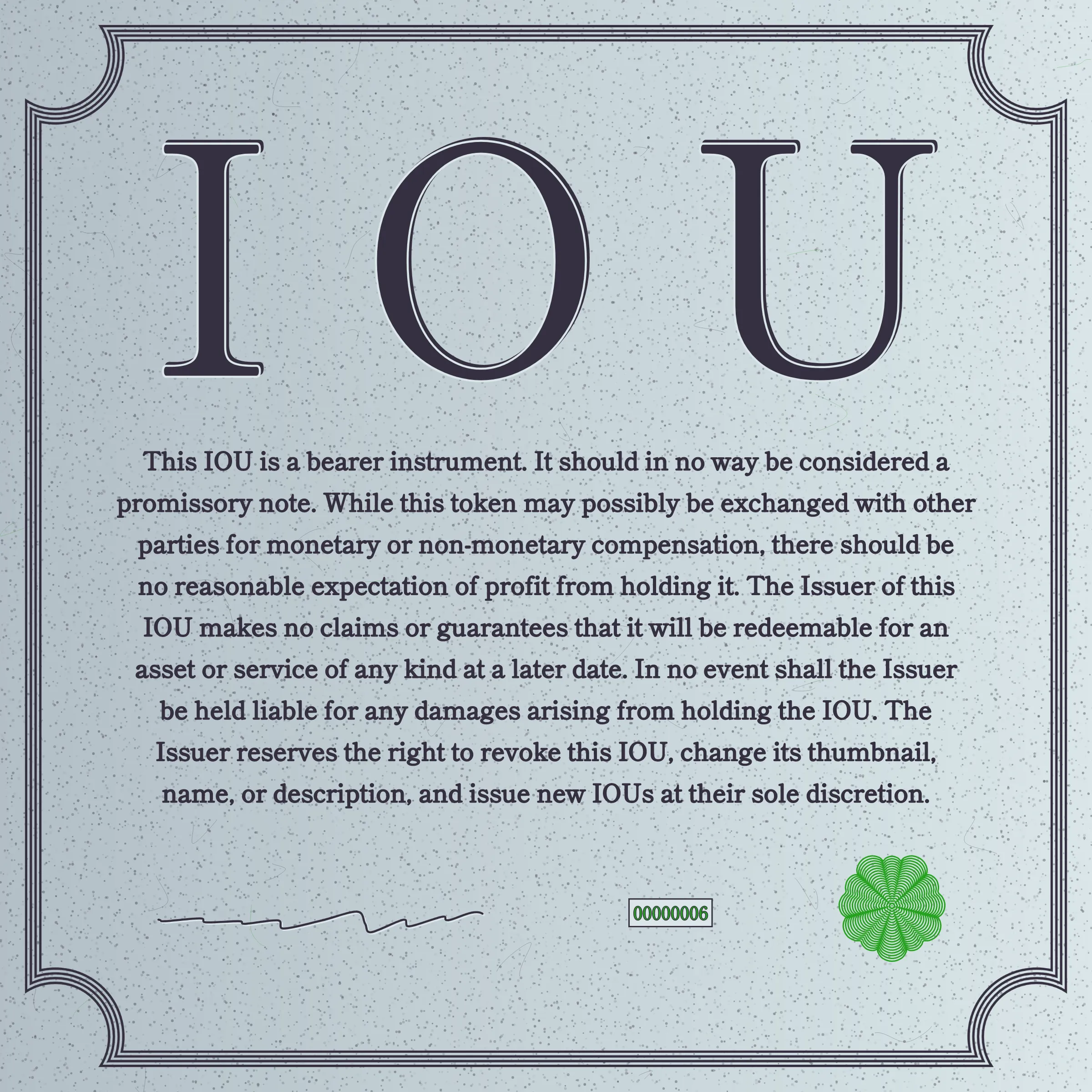 This IOU is a bearer instrument. It should in no way be considered a promissory note. While this token may possibly be exchanged with other parties for monetary or non-monetary compensation, there should be no reasonable expectation of profit from holding it. The Issuer of this IOU makes no claims or guarantees that it will be redeemable for an asset or service of any kind at a later date. In no event shall the Issuer be held liable for any damages arising from holding the IOU. The Issuer reserves the right to revoke this IOU, change its thumbnail, name, or description, and issue new IOUs at their sole discretion.