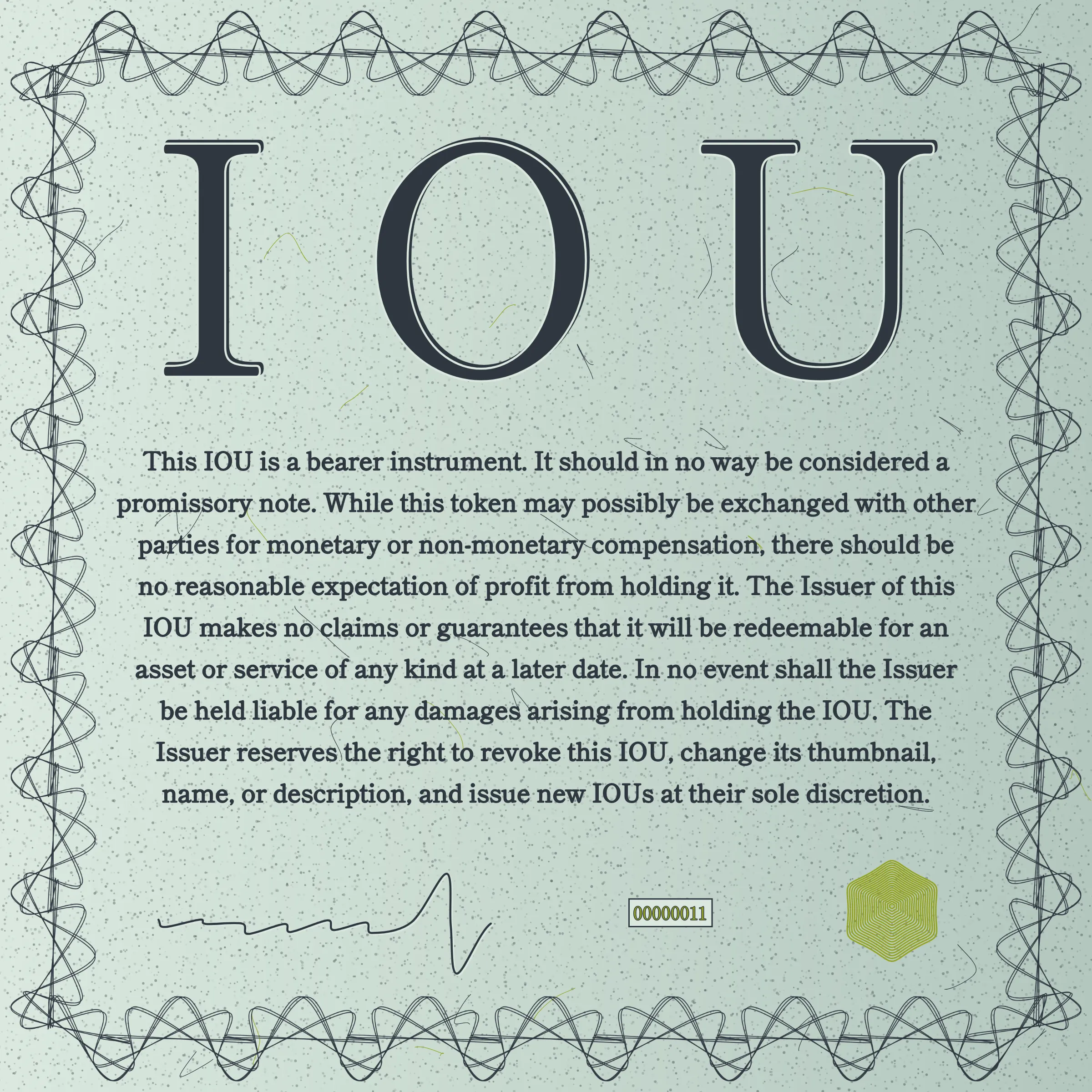 This IOU is a bearer instrument. It should in no way be considered a promissory note. While this token may possibly be exchanged with other parties for monetary or non-monetary compensation, there should be no reasonable expectation of profit from holding it. The Issuer of this IOU makes no claims or guarantees that it will be redeemable for an asset or service of any kind at a later date. In no event shall the Issuer be held liable for any damages arising from holding the IOU. The Issuer reserves the right to revoke this IOU, change its thumbnail, name, or description, and issue new IOUs at their sole discretion.