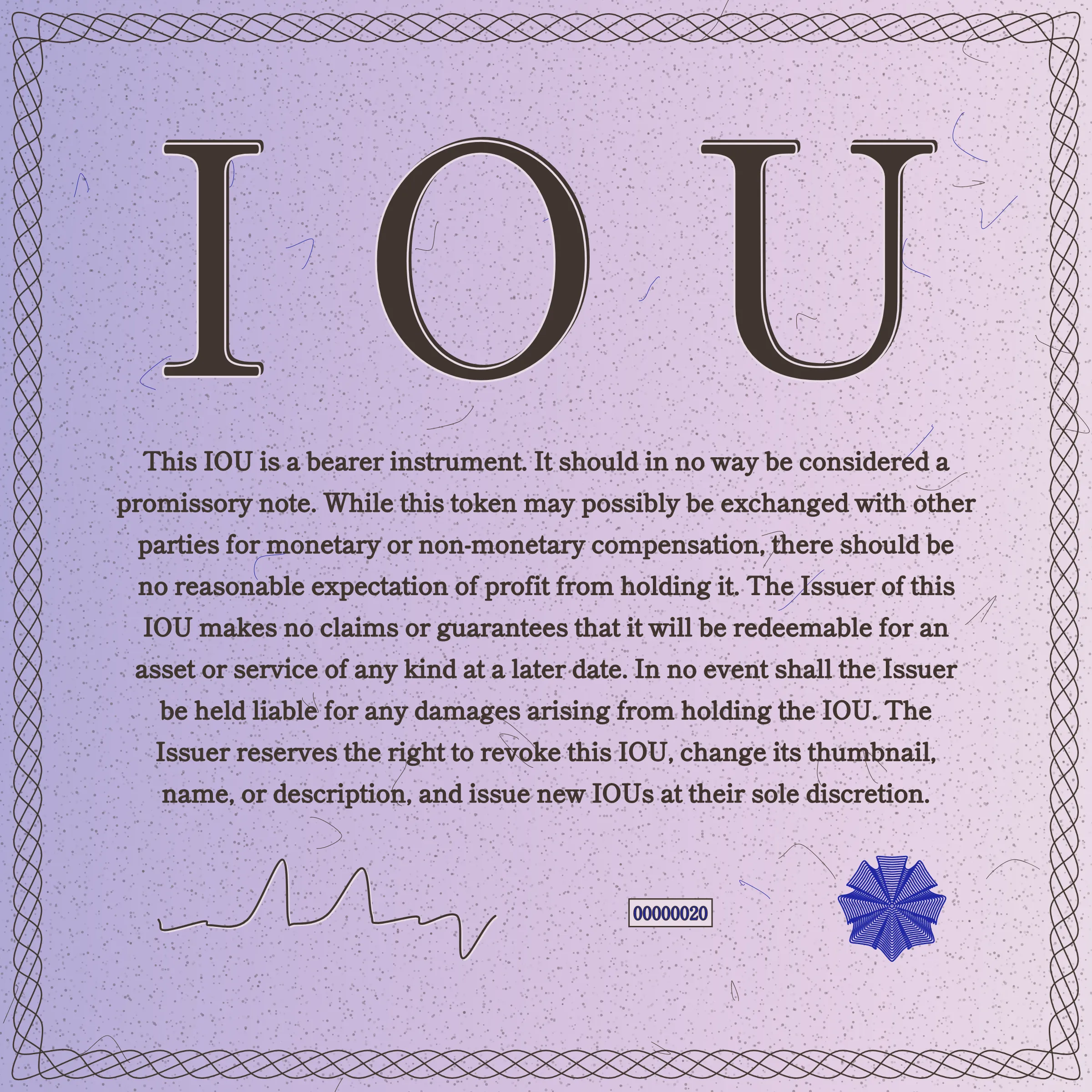 This IOU is a bearer instrument. It should in no way be considered a promissory note. While this token may possibly be exchanged with other parties for monetary or non-monetary compensation, there should be no reasonable expectation of profit from holding it. The Issuer of this IOU makes no claims or guarantees that it will be redeemable for an asset or service of any kind at a later date. In no event shall the Issuer be held liable for any damages arising from holding the IOU. The Issuer reserves the right to revoke this IOU, change its thumbnail, name, or description, and issue new IOUs at their sole discretion.