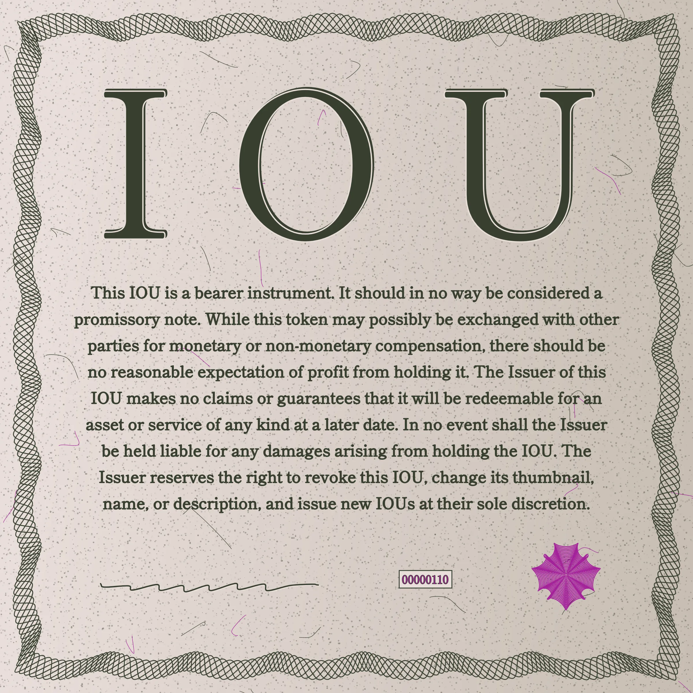 This IOU is a bearer instrument. It should in no way be considered a promissory note. While this token may possibly be exchanged with other parties for monetary or non-monetary compensation, there should be no reasonable expectation of profit from holding it. The Issuer of this IOU makes no claims or guarantees that it will be redeemable for an asset or service of any kind at a later date. In no event shall the Issuer be held liable for any damages arising from holding the IOU. The Issuer reserves the right to revoke this IOU, change its thumbnail, name, or description, and issue new IOUs at their sole discretion.