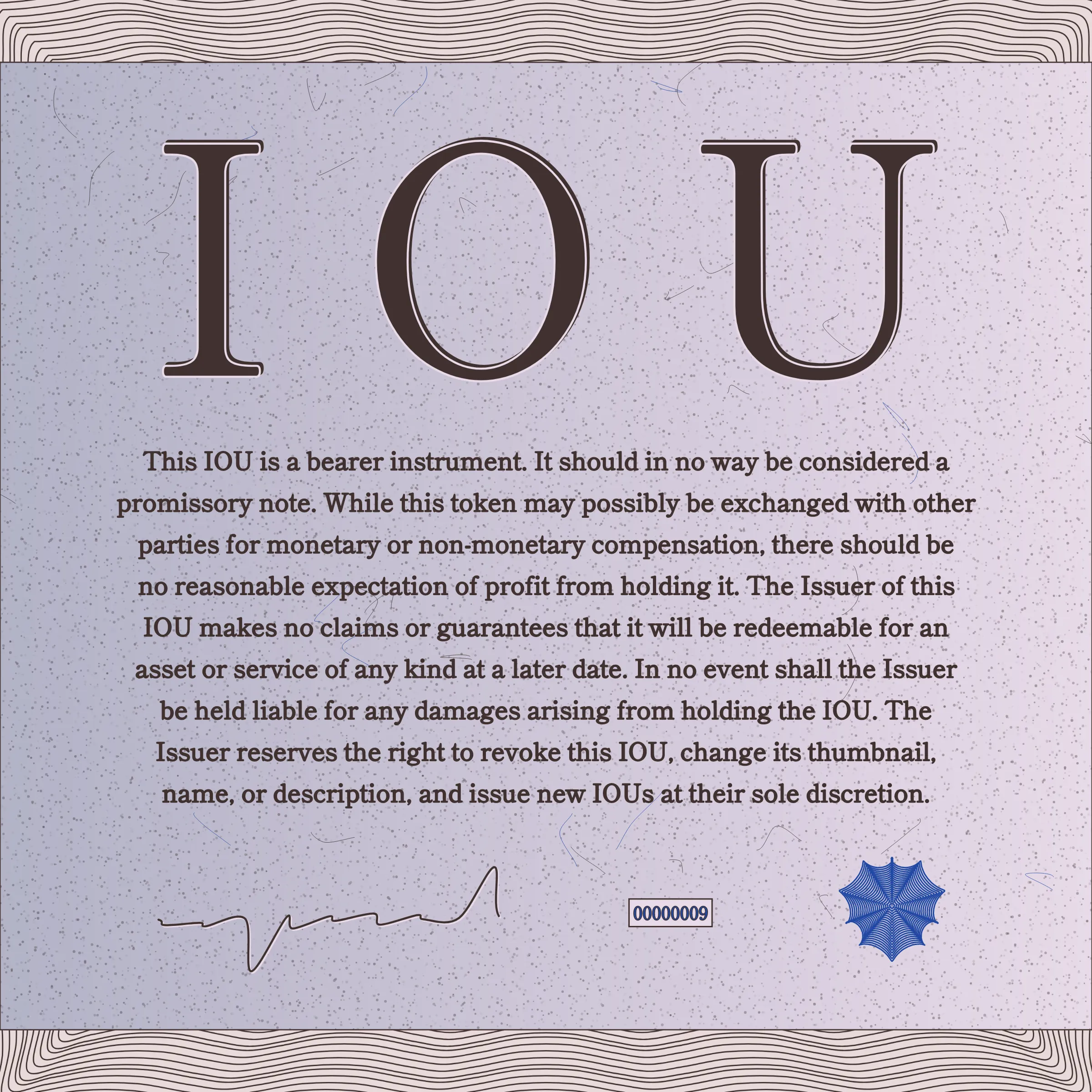 This IOU is a bearer instrument. It should in no way be considered a promissory note. While this token may possibly be exchanged with other parties for monetary or non-monetary compensation, there should be no reasonable expectation of profit from holding it. The Issuer of this IOU makes no claims or guarantees that it will be redeemable for an asset or service of any kind at a later date. In no event shall the Issuer be held liable for any damages arising from holding the IOU. The Issuer reserves the right to revoke this IOU, change its thumbnail, name, or description, and issue new IOUs at their sole discretion.