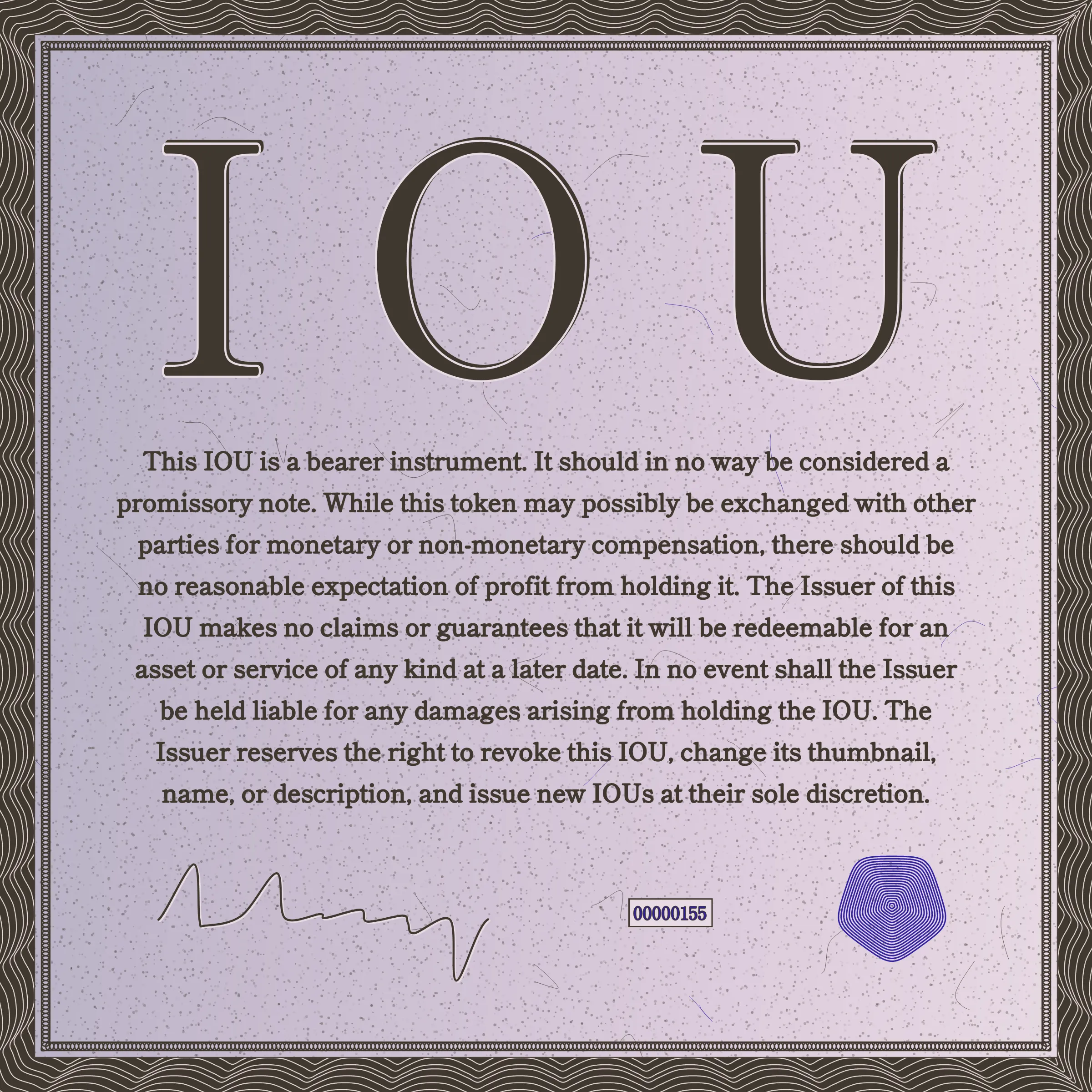 This IOU is a bearer instrument. It should in no way be considered a promissory note. While this token may possibly be exchanged with other parties for monetary or non-monetary compensation, there should be no reasonable expectation of profit from holding it. The Issuer of this IOU makes no claims or guarantees that it will be redeemable for an asset or service of any kind at a later date. In no event shall the Issuer be held liable for any damages arising from holding the IOU. The Issuer reserves the right to revoke this IOU, change its thumbnail, name, or description, and issue new IOUs at their sole discretion.