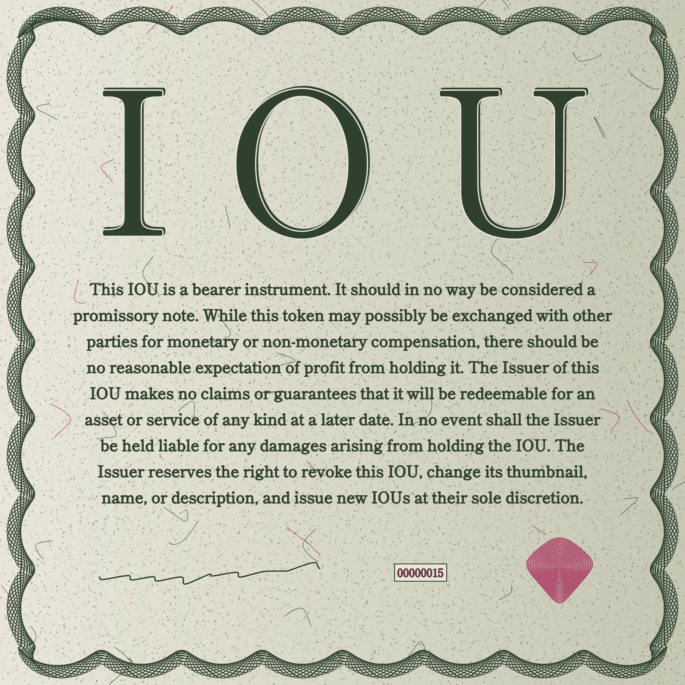 This IOU is a bearer instrument. It should in no way be considered a promissory note. While this token may possibly be exchanged with other parties for monetary or non-monetary compensation, there should be no reasonable expectation of profit from holding it. The Issuer of this IOU makes no claims or guarantees that it will be redeemable for an asset or service of any kind at a later date. In no event shall the Issuer be held liable for any damages arising from holding the IOU. The Issuer reserves the right to revoke this IOU, change its thumbnail, name, or description, and issue new IOUs at their sole discretion.