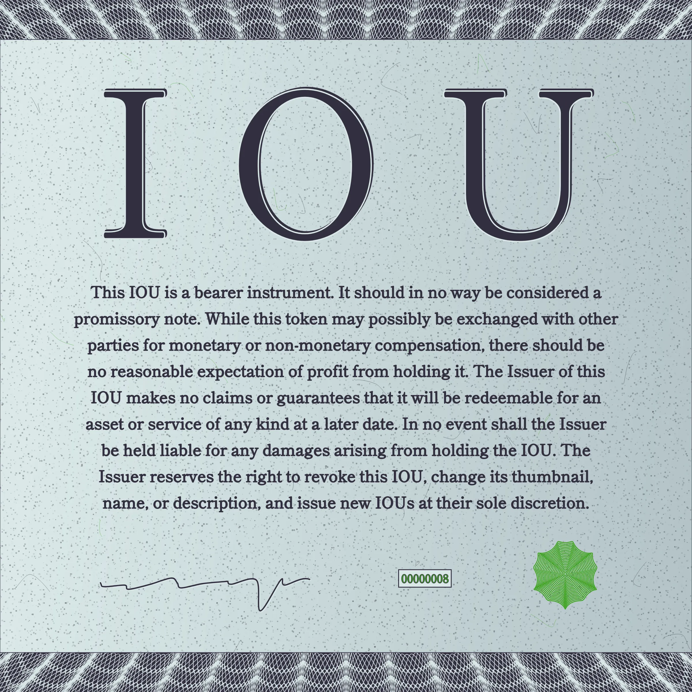 This IOU is a bearer instrument. It should in no way be considered a promissory note. While this token may possibly be exchanged with other parties for monetary or non-monetary compensation, there should be no reasonable expectation of profit from holding it. The Issuer of this IOU makes no claims or guarantees that it will be redeemable for an asset or service of any kind at a later date. In no event shall the Issuer be held liable for any damages arising from holding the IOU. The Issuer reserves the right to revoke this IOU, change its thumbnail, name, or description, and issue new IOUs at their sole discretion.