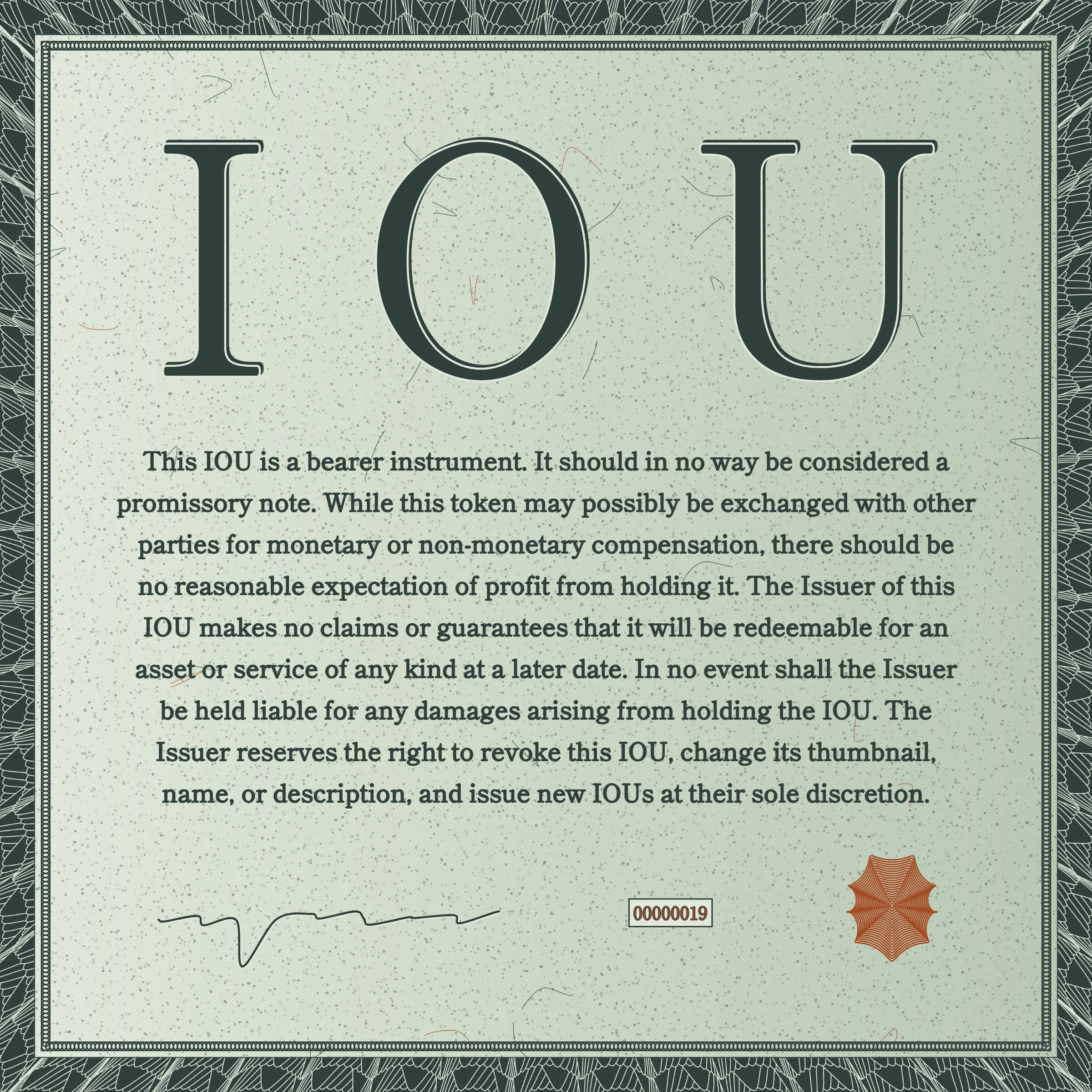 This IOU is a bearer instrument. It should in no way be considered a promissory note. While this token may possibly be exchanged with other parties for monetary or non-monetary compensation, there should be no reasonable expectation of profit from holding it. The Issuer of this IOU makes no claims or guarantees that it will be redeemable for an asset or service of any kind at a later date. In no event shall the Issuer be held liable for any damages arising from holding the IOU. The Issuer reserves the right to revoke this IOU, change its thumbnail, name, or description, and issue new IOUs at their sole discretion.