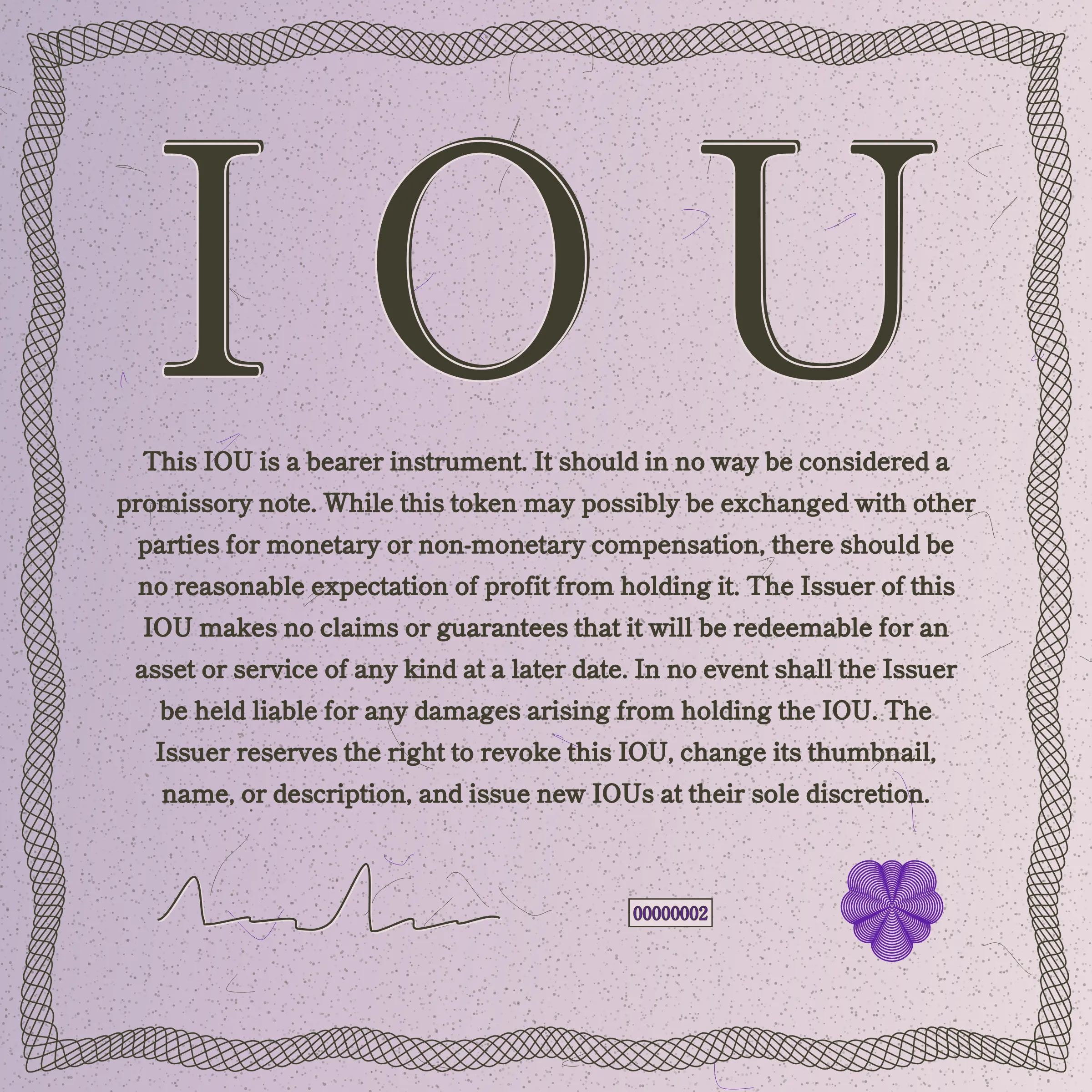 This IOU is a bearer instrument. It should in no way be considered a promissory note. While this token may possibly be exchanged with other parties for monetary or non-monetary compensation, there should be no reasonable expectation of profit from holding it. The Issuer of this IOU makes no claims or guarantees that it will be redeemable for an asset or service of any kind at a later date. In no event shall the Issuer be held liable for any damages arising from holding the IOU. The Issuer reserves the right to revoke this IOU, change its thumbnail, name, or description, and issue new IOUs at their sole discretion.