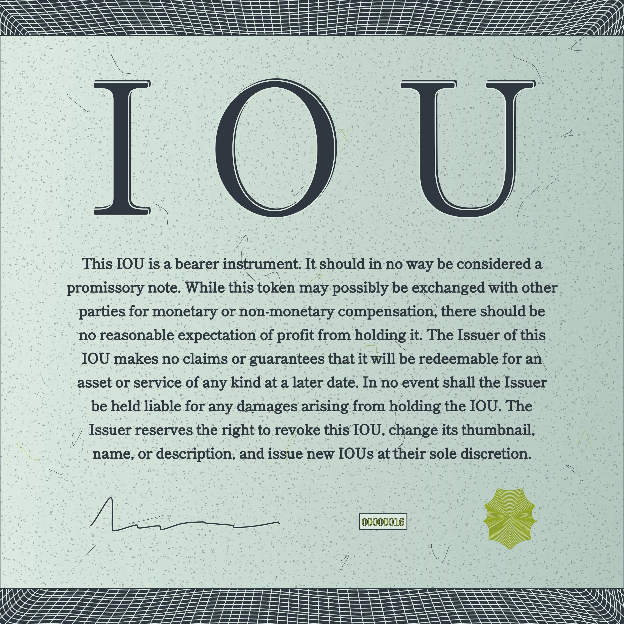 This IOU is a bearer instrument. It should in no way be considered a promissory note. While this token may possibly be exchanged with other parties for monetary or non-monetary compensation, there should be no reasonable expectation of profit from holding it. The Issuer of this IOU makes no claims or guarantees that it will be redeemable for an asset or service of any kind at a later date. In no event shall the Issuer be held liable for any damages arising from holding the IOU. The Issuer reserves the right to revoke this IOU, change its thumbnail, name, or description, and issue new IOUs at their sole discretion.