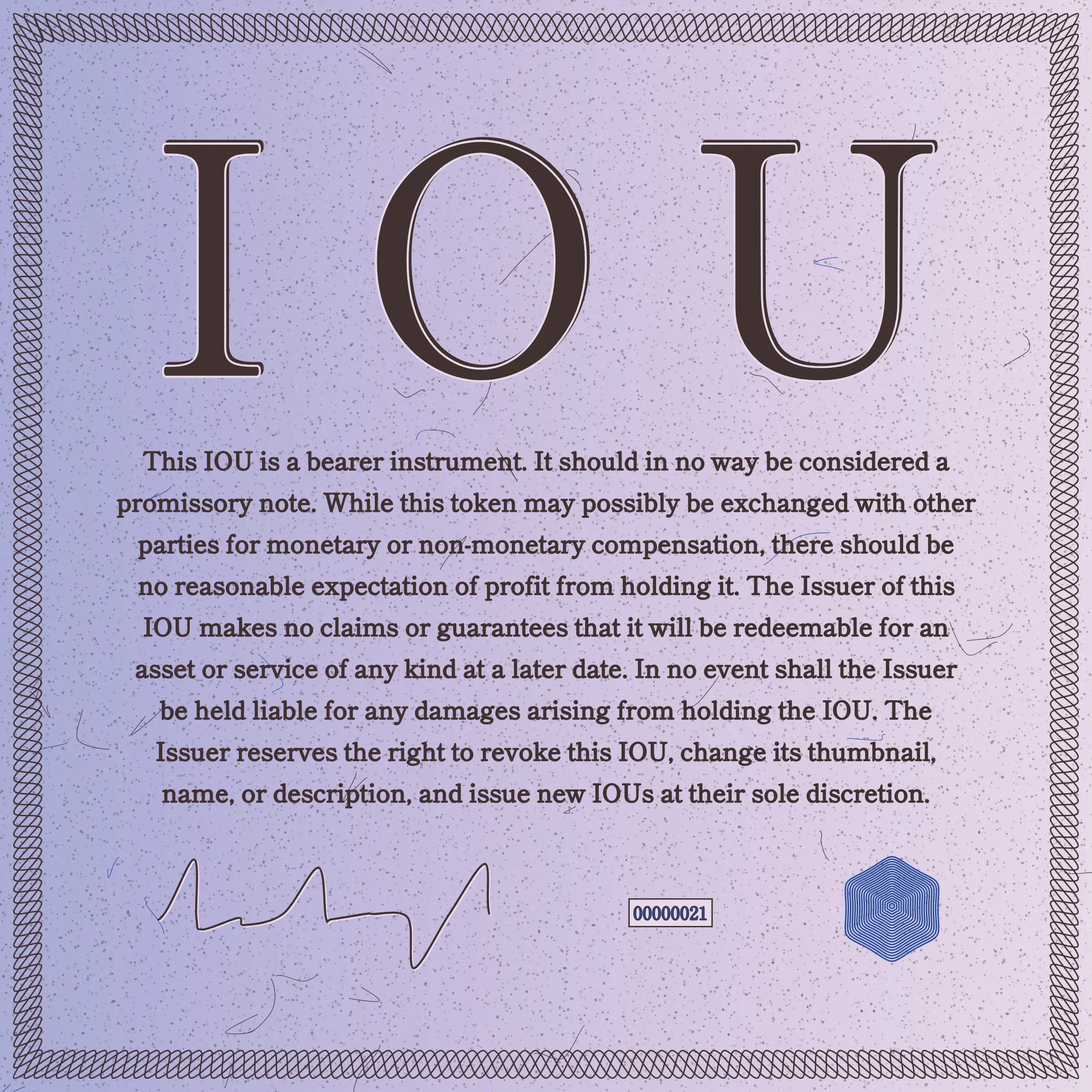 This IOU is a bearer instrument. It should in no way be considered a promissory note. While this token may possibly be exchanged with other parties for monetary or non-monetary compensation, there should be no reasonable expectation of profit from holding it. The Issuer of this IOU makes no claims or guarantees that it will be redeemable for an asset or service of any kind at a later date. In no event shall the Issuer be held liable for any damages arising from holding the IOU. The Issuer reserves the right to revoke this IOU, change its thumbnail, name, or description, and issue new IOUs at their sole discretion.