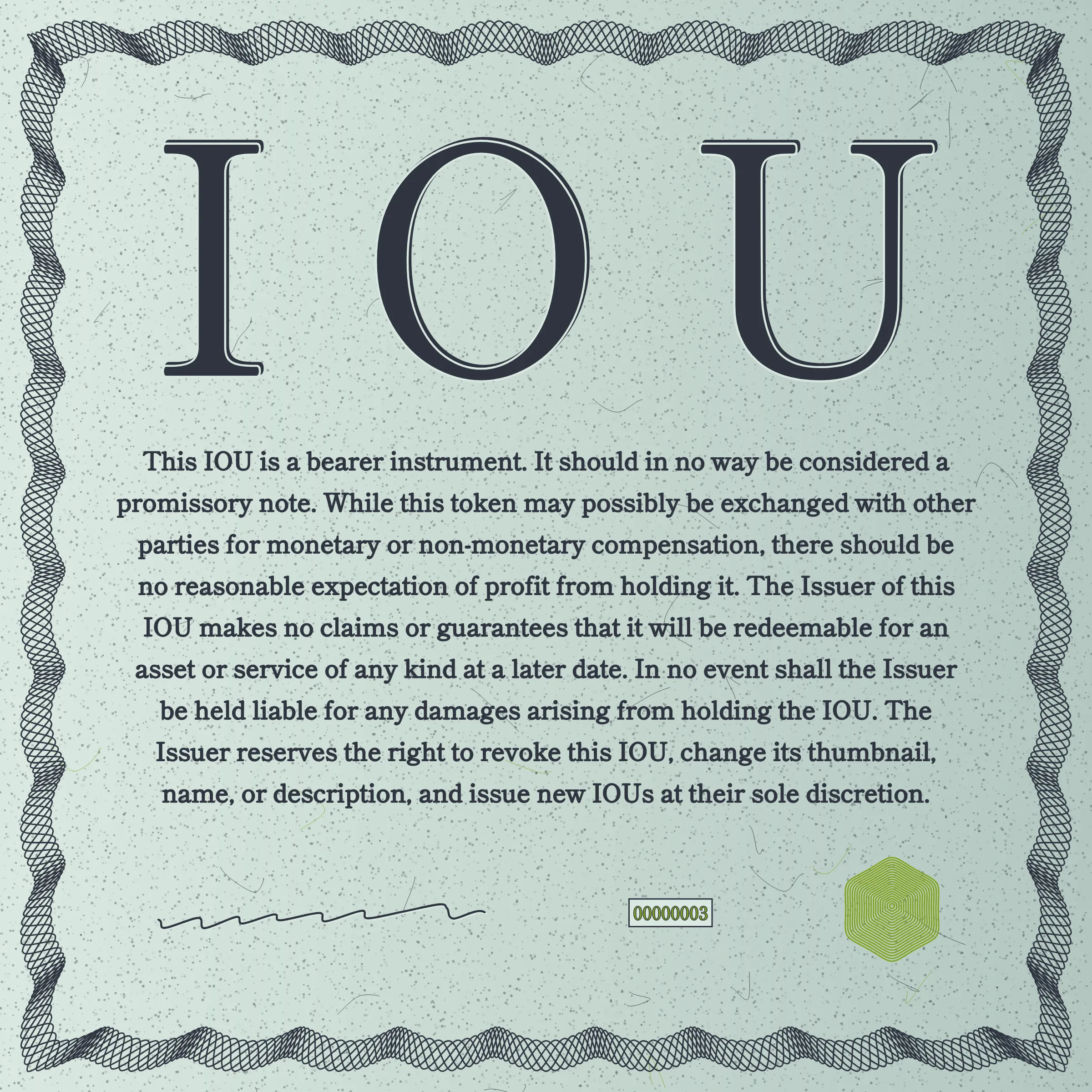 This IOU is a bearer instrument. It should in no way be considered a promissory note. While this token may possibly be exchanged with other parties for monetary or non-monetary compensation, there should be no reasonable expectation of profit from holding it. The Issuer of this IOU makes no claims or guarantees that it will be redeemable for an asset or service of any kind at a later date. In no event shall the Issuer be held liable for any damages arising from holding the IOU. The Issuer reserves the right to revoke this IOU, change its thumbnail, name, or description, and issue new IOUs at their sole discretion.