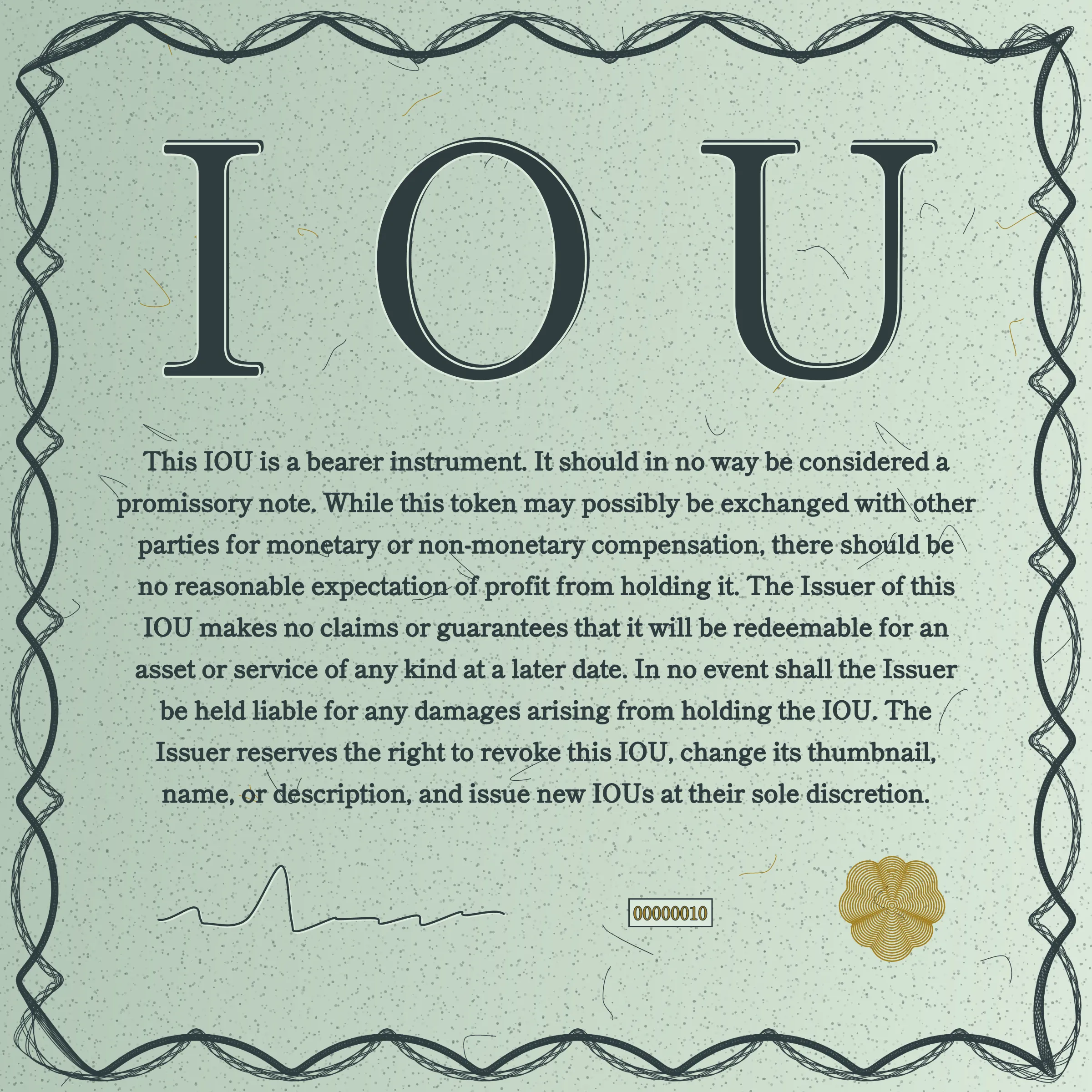 This IOU is a bearer instrument. It should in no way be considered a promissory note. While this token may possibly be exchanged with other parties for monetary or non-monetary compensation, there should be no reasonable expectation of profit from holding it. The Issuer of this IOU makes no claims or guarantees that it will be redeemable for an asset or service of any kind at a later date. In no event shall the Issuer be held liable for any damages arising from holding the IOU. The Issuer reserves the right to revoke this IOU, change its thumbnail, name, or description, and issue new IOUs at their sole discretion.