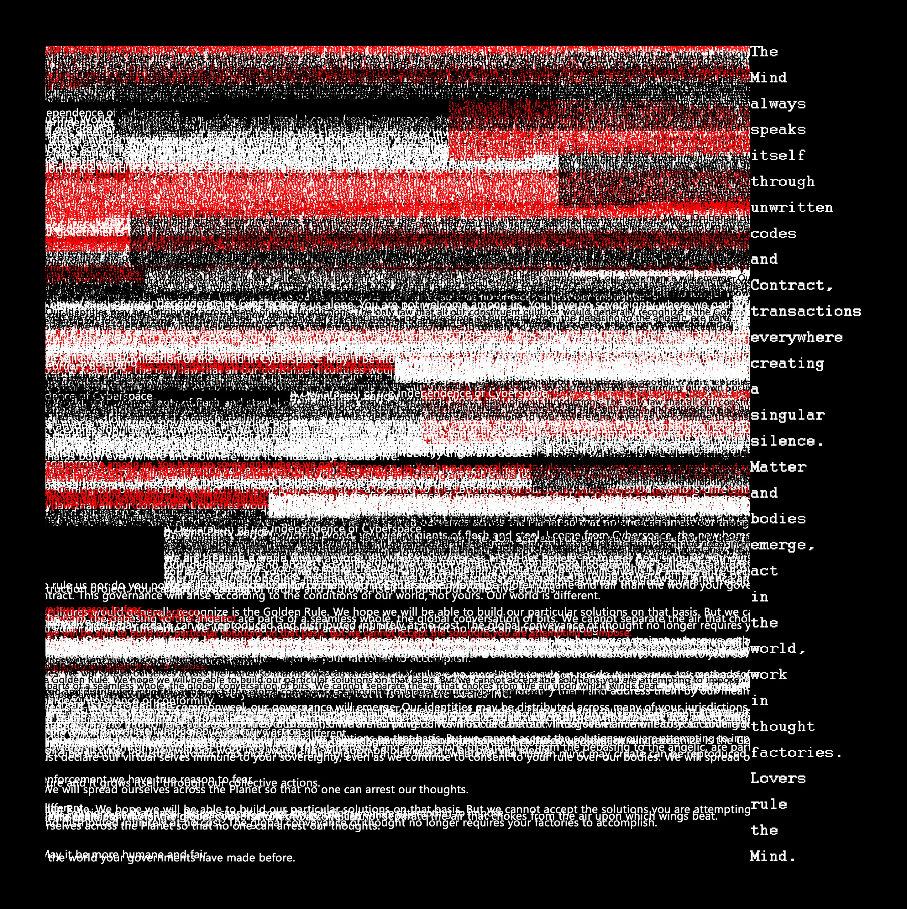 Emerge is a poetic fork of Barlow’s “A Declaration of the Independence of Cyberspace”. It merges the lines of this seminal document and from it, extracts 32 words, 2 from each of the 16 paragraphs, to create a meaning-making node. It is an instance of our perpetual attempt to stake our claim to words that we can only ever borrow from the shared signifying system that is language.

As both an experimentation with procedural forms, both visual and literary, and a conceptual iteration of the original declaration, Emerge draws attention to the way in which all new forms of artistic, cultural and technological production draws on its antecedents for its raw material.