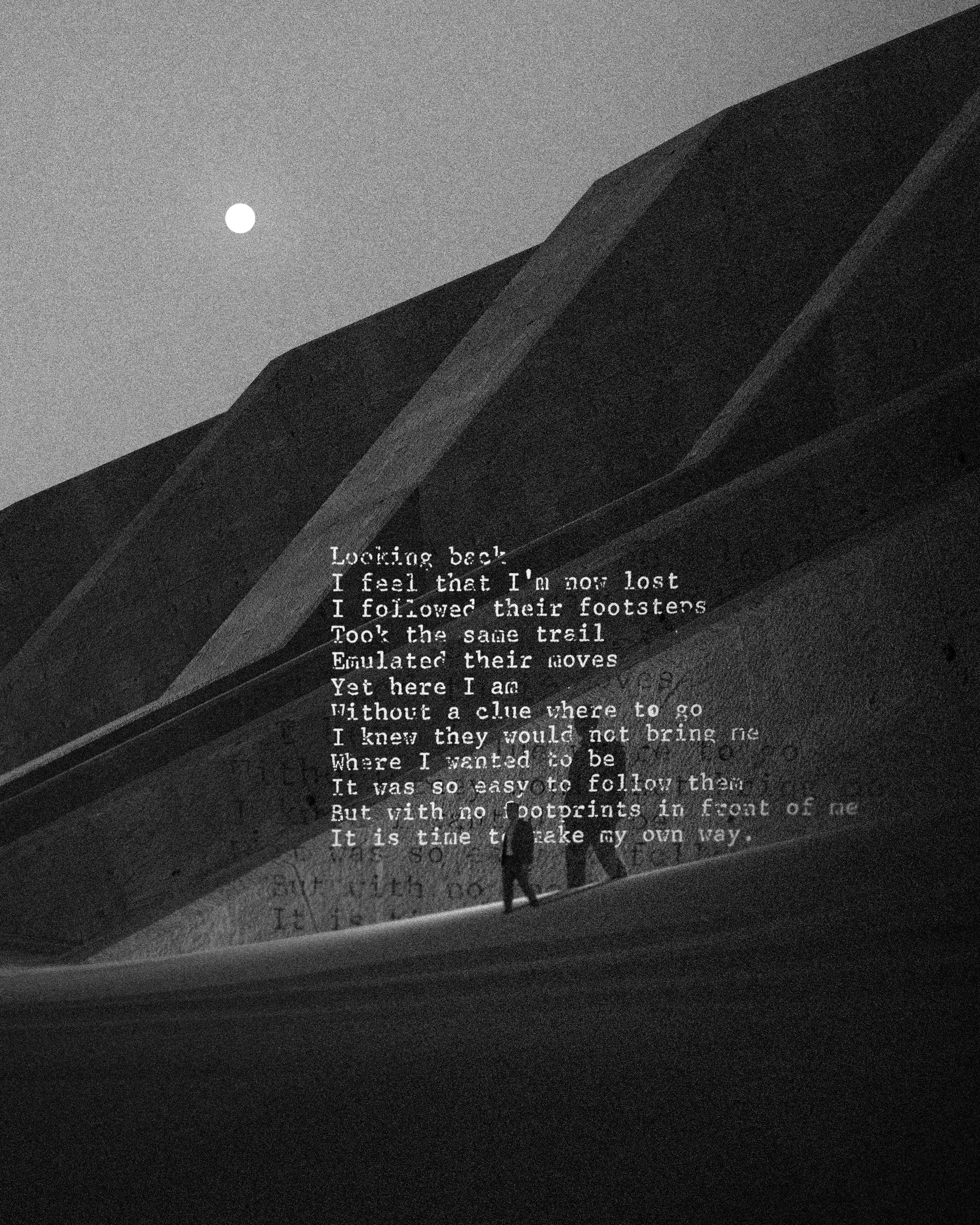 Looking back  
I feel that I'm now lost  
I followed their footsteps  
Took the same trail  
Emulated their moves  
Yet here I am  
Without a clue where to go  
I knew they would not bring me  
Where I wanted to be  
It was so easy to follow them  
But with no footprints in front of me  
It is time to make my own way.