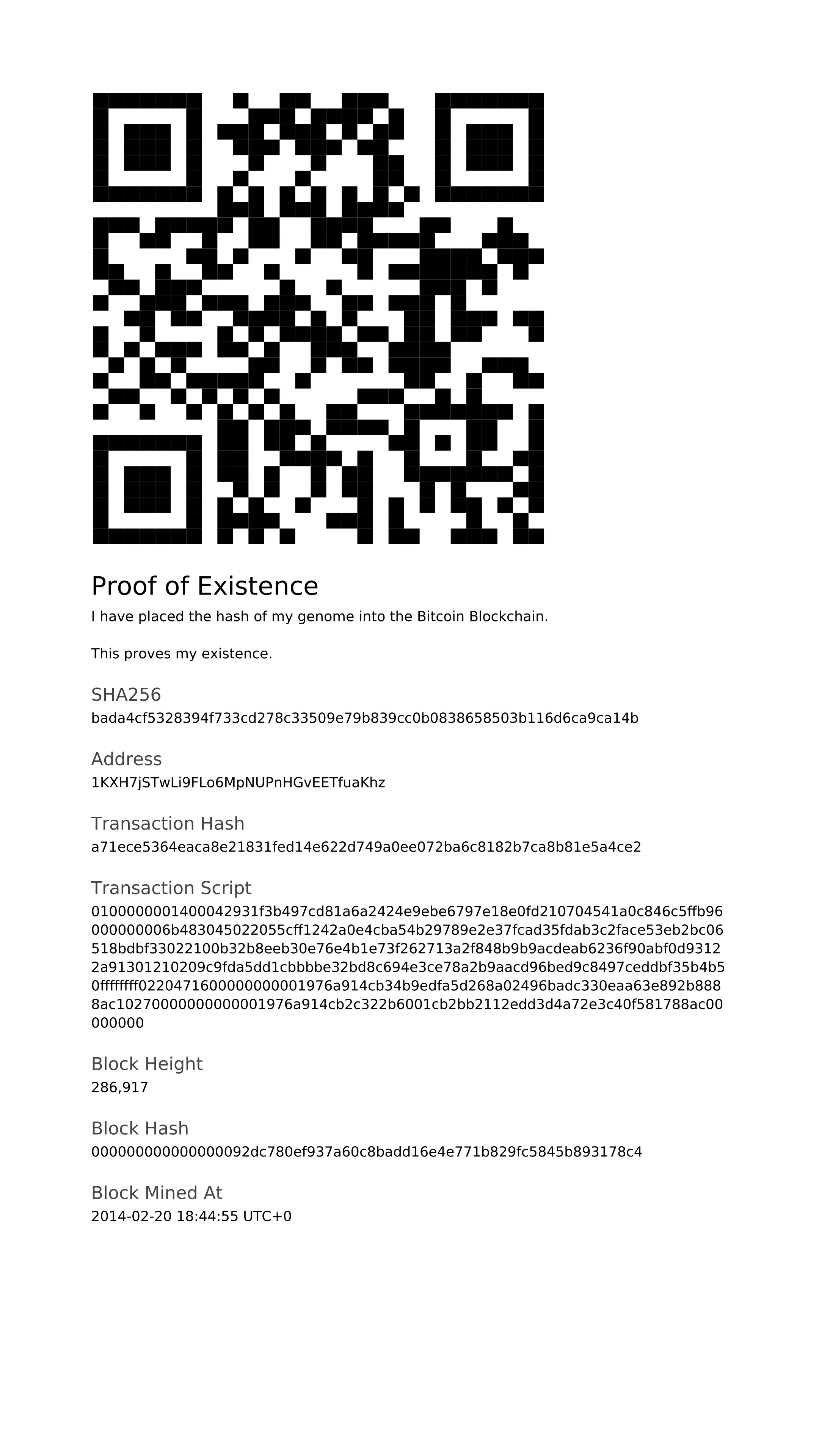 ***Proof Of Existence, 2014, Bitcoin Transaction***

I have placed the hash of my genome into the Bitcoin Blockchain:

SHA256:bada4cf5328394f733cd278c33509e79b839cc0b0838658503b116d6ca9ca14b

Address:1KXH7jSTwLi9FLo6MpNUPnHGvEETfuaKhz

This proves my existence, at least since block 286917 at around 18:45 on 2014-02-20.