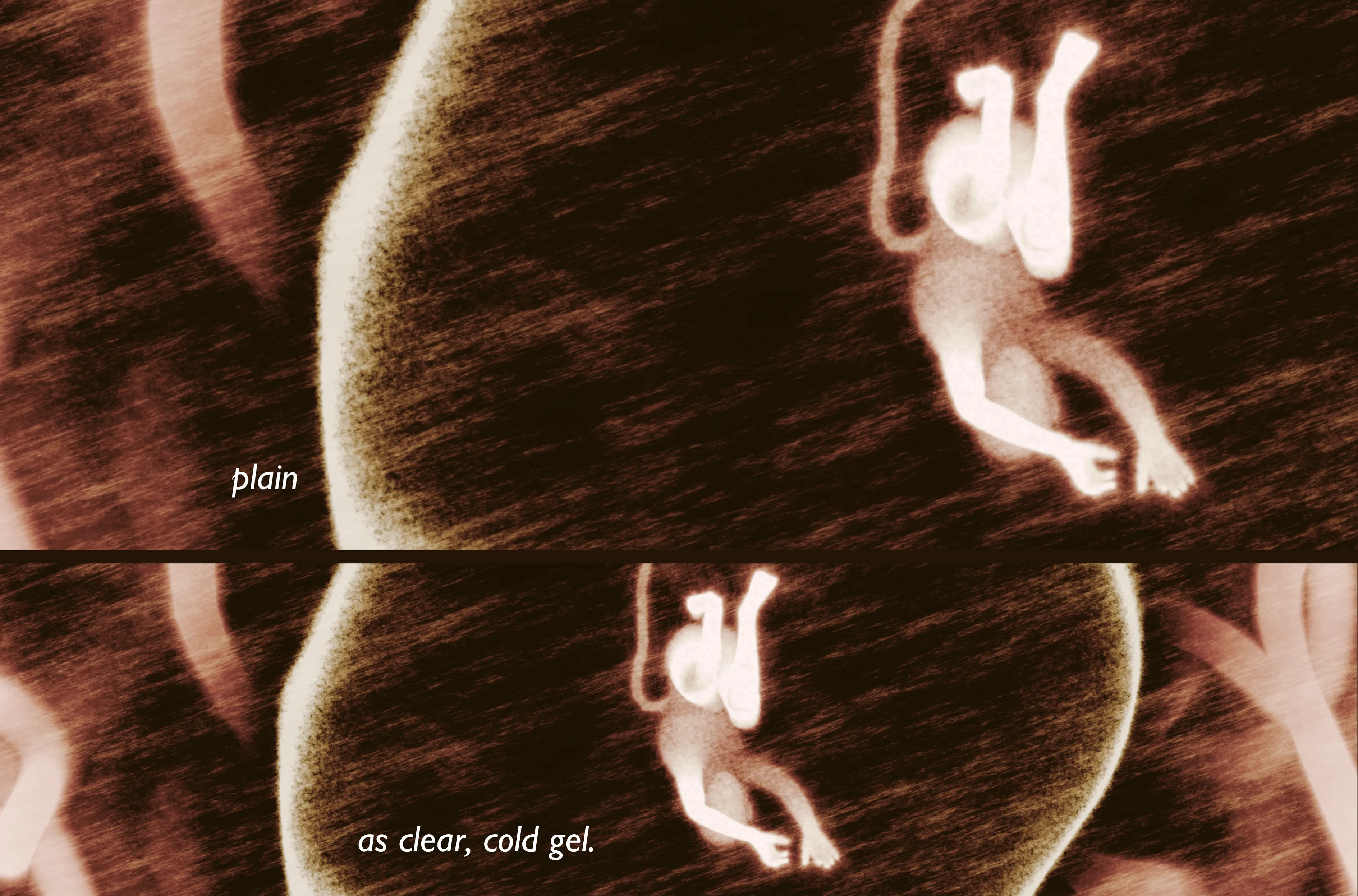 plain as clear, cold gel is a single edition still from Ana María Caballero's Echo Graph series, which brings together the artist’s performative, visual, conceptual and written work.

At the heart of this series is an eponymous micro poetic film, Echo Graph, which narrates the moment the artist is informed by a doctor that her placenta has stopped working and her first-born son must be taken out immediately.  After her child’s heart-rate drops during induced contractions of birth, Caballero ends up on a glacial operating table with an emergency C-section. The doctors then realize that her placenta is fine.

Created twelve years later, Echo Graph vindicates trauma through its transformation in art. By occupying the space of the womb, Caballero becomes an artist, body, writer who regains control. 

A limited number of stills from the film were created, evoking motion and suggesting the narrative arch of the poem.  

Caballero’s work often privileges the fragment over the whole to show how memory and meaning are stored. These timestamped fragments of verse are both modular and independent – conveying stand-alone moments that suggest a larger story, one the viewer can create on their own.

The Echo Graph series asks us to bear witness to the ways language takes hold within and without our bodies. It was first presented at Caballero’s solo exhibition at Office Impart, Berlin in February 2025.

anamariacaballero.com