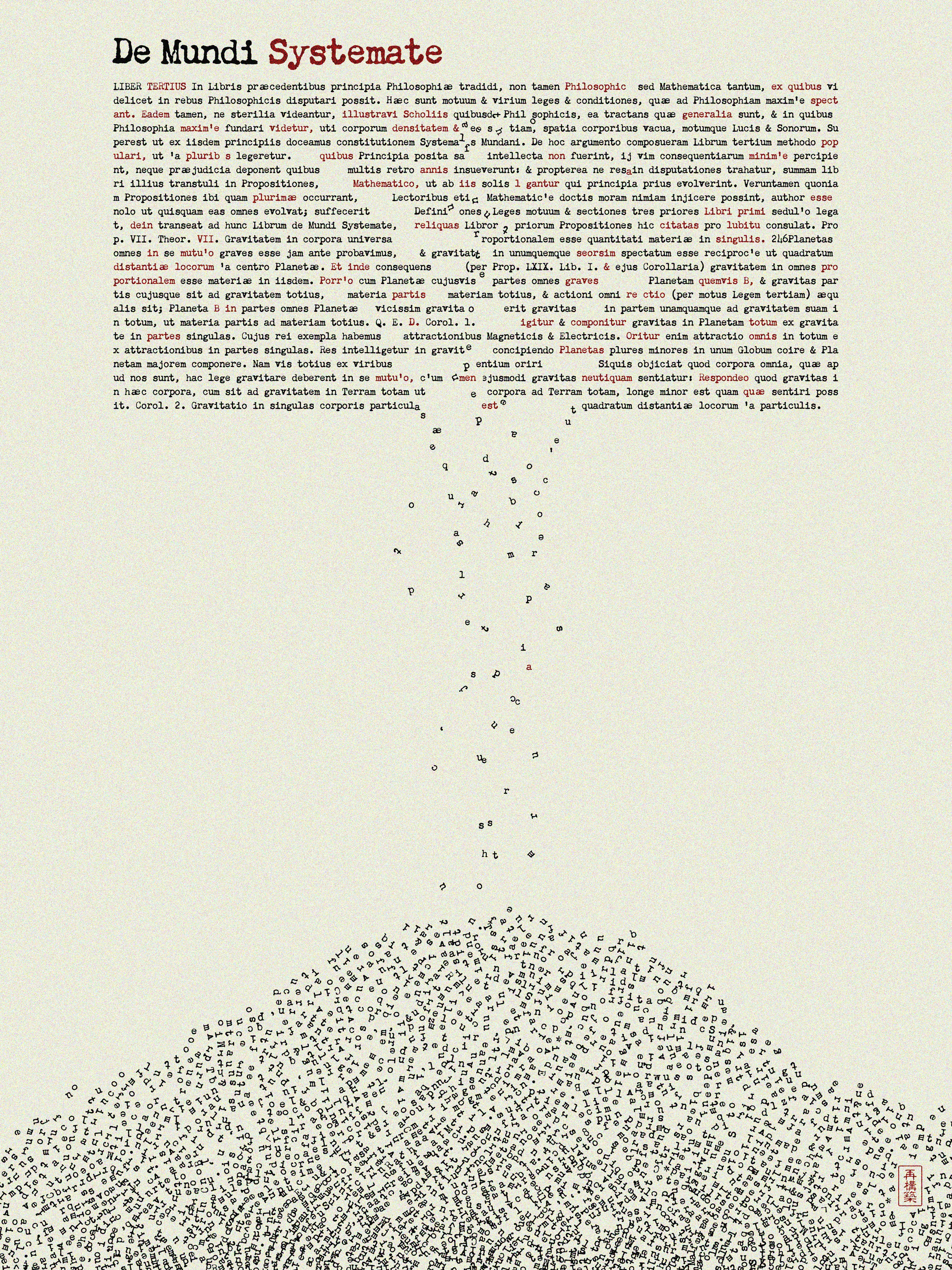 Glad to introduce the next piece in Word. series on SuperRare and this time we are going back in time to 1687 London, England to explore Issac Newton groundbreaking publication Philosophiæ Naturalis Principia Mathematica (Mathematical Principles of Natural Philosophy) monumental text laid the foundation for classical mechanics, offering a comprehensive explanation of motion and gravity that transformed scientific understanding and deeply impacted human perception of the universe. 

This digital interpretation brings to life Newton’s assertions: that all bodies, however minute, are subject to gravitational attraction. Each letter, though small, contributes to the mound at the base, embodying the idea of universal gravity. This collective mass of letters emphasizes the universality and cumulative nature of knowledge, represented by the weight of the entire work condensed into a single, powerful visual statement.

-- Over a period of 33 days, the Word. collection will evolve daily to encompass various historically significant texts, each rendered into unique visual representations through an evolving generative algorithm. Each piece serves as a focal point, capturing moments where written words have irrevocably altered the course of human evolution in various languages and from different cultures and eras.