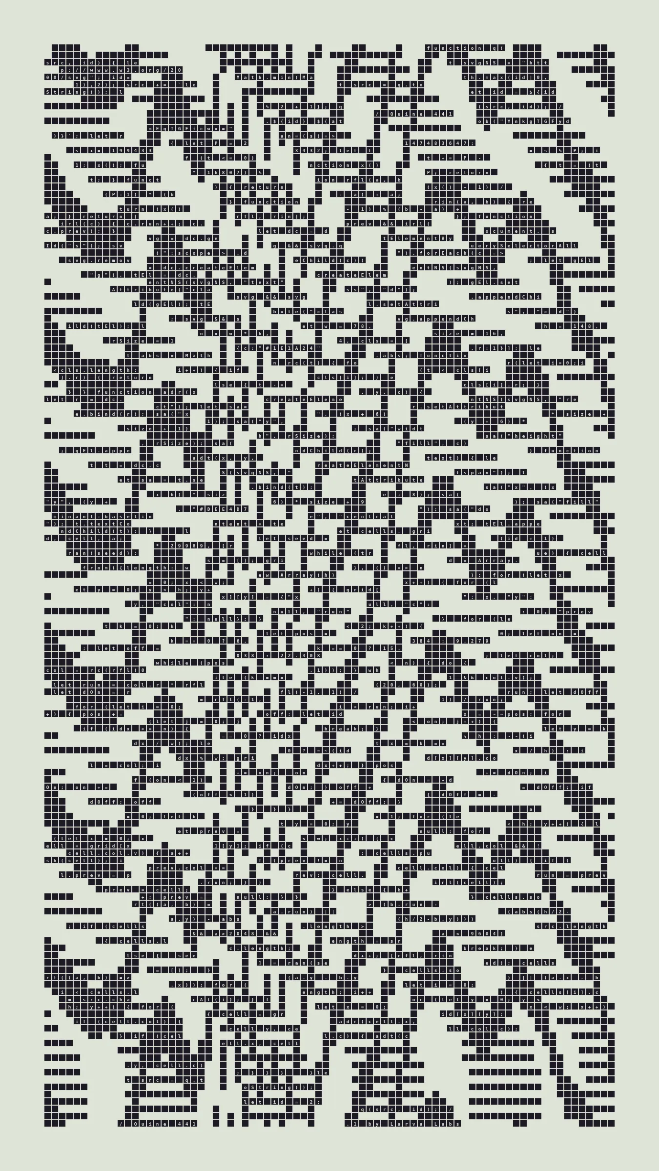 Quine is Larva Labs' contribution to the final Art Blocks Curated series, a project that underscores that all the works on the Art Blocks platform are generated directly from code with no artist supervision. Drawing from the computer science concept of a quine (a computer program that produces a copy of its own source code as its output), the work incorporates its own code into the visuals it creates.

Rather than hiding the generative process, Quine makes code alive as both medium and subject, creating a strange loop where the artwork contains the instructions for its own existence. This is closely analogous to how biological life reproduces itself: the DNA in the living cell is a type of "program" that can produce all the mechanisms of life, one of which is making a reproduction of itself upon cell reproduction. Each Quine functions simultaneously as executable code (the DNA) and typographic composition (the cell). While some are "Perfect-Quines" that reproduce themselves exactly, others cycle through multiple generations – its "quintity"– before returning to its origin state.

As opposed to creating the artwork directly, the main generator constructs a much smaller, specialized program that produces the visual output, including a layout of its own source code into the work, as well as the mechanism to reproduce itself. In this way, Quines are both program listings and artworks.