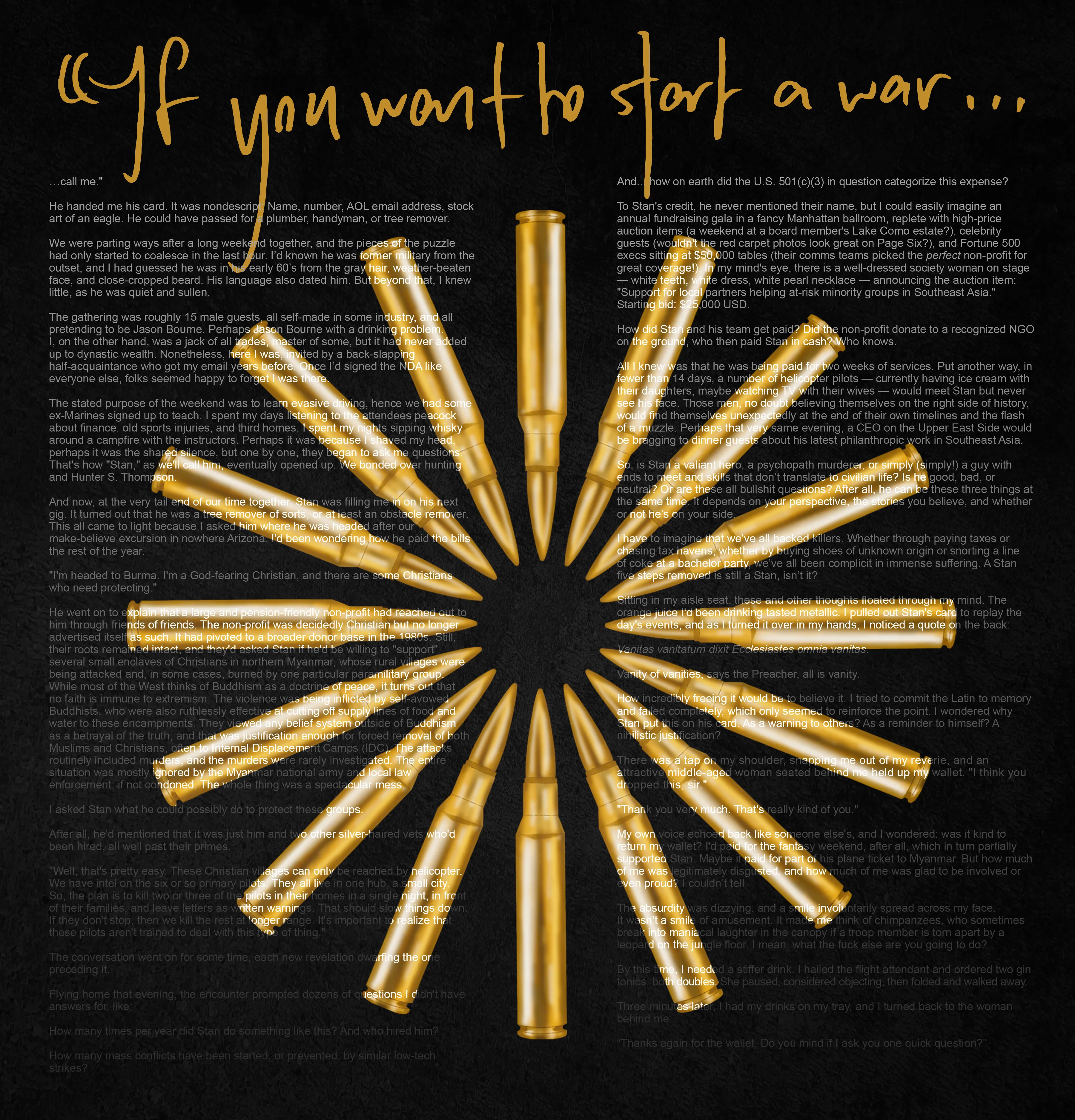 How to Start a War  
by Tim Ferriss (https://twitter.com/tferriss)

“How to Start a War” is the first published fiction piece by bestselling author Tim Ferriss (The 4-Hour Workweek, Tools of Titans, etc.), available only in NFT form. This short story is about mercenaries, modern life, mental gymnastics, and the games we play. The prose, handwriting, and concept is by Tim Ferriss (tim.blog). The design is by Lisa Quine (lisaquine.com).  

Editions minted: 60

undefined