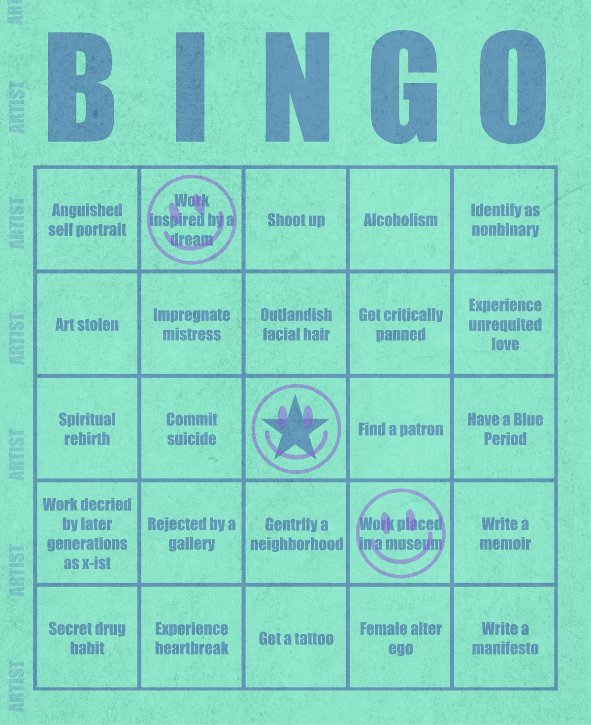 Artist Bingo turns my life and career as an artist into a game of bingo. On each bingo card, the usual numbers are replaced by various tropes, myths, and milestones that constitute an artist's life, or our collective imagination thereof. The tropes are then stamped off over time as I, unintentionally, complete them in the course of my life—five in a row for bingo! Each winner will receive a handmade physical copy of their artwork.

In rendering these tropes explicit, the project acts as living examination of our stereotypes of artists (tortured/starving artist, eccentric/creative genius, etc.) and the way this mythos is packaged into a speculative financial container through art.