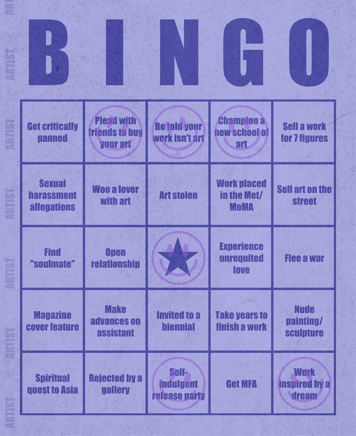 Artist Bingo turns my life and career as an artist into a game of bingo. On each bingo card, the usual numbers are replaced by various tropes, myths, and milestones that constitute an artist's life, or our collective imagination thereof. The tropes are then stamped off over time as I, unintentionally, complete them in the course of my life—five in a row for bingo! Each winner will receive a handmade physical copy of their artwork.

In rendering these tropes explicit, the project acts as living examination of our stereotypes of artists (tortured/starving artist, eccentric/creative genius, etc.) and the way this mythos is packaged into a speculative financial container through art.