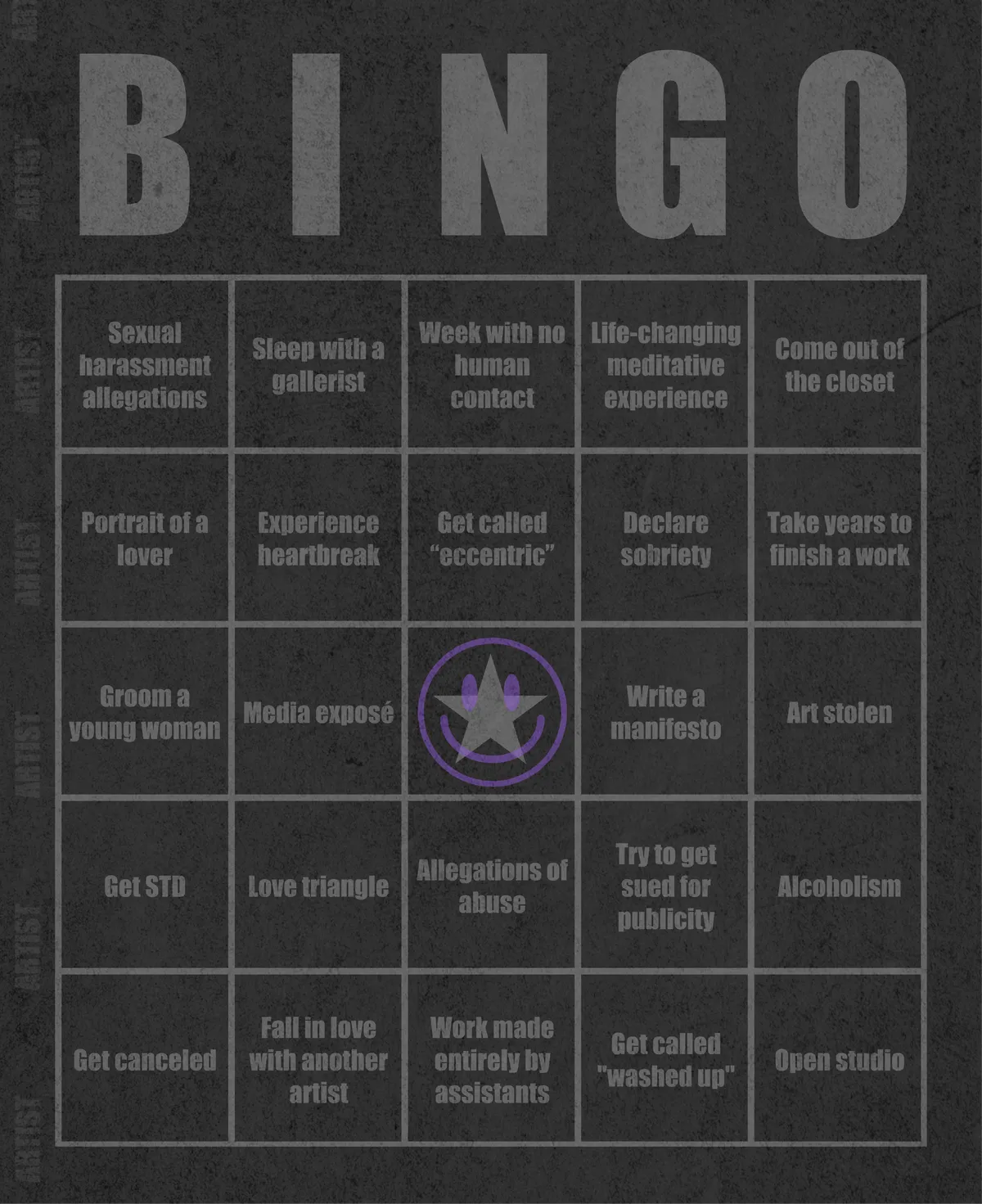 Artist Bingo turns my life and career as an artist into a game of bingo. On each bingo card, the usual numbers are replaced by various tropes, myths, and milestones that constitute an artist's life, or our collective imagination thereof. The tropes are then stamped off over time as I, unintentionally, complete them in the course of my life—five in a row for bingo! Each winner will receive a handmade physical copy of their artwork.

In rendering these tropes explicit, the project acts as living examination of our stereotypes of artists (tortured/starving artist, eccentric/creative genius, etc.) and the way this mythos is packaged into a speculative financial container through art.