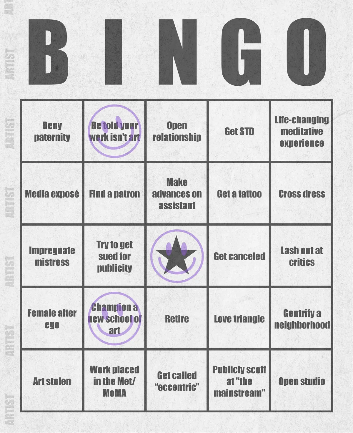 Artist Bingo turns my life and career as an artist into a game of bingo. On each bingo card, the usual numbers are replaced by various tropes, myths, and milestones that constitute an artist's life, or our collective imagination thereof. The tropes are then stamped off over time as I, unintentionally, complete them in the course of my life—five in a row for bingo! Each winner will receive a handmade physical copy of their artwork.

In rendering these tropes explicit, the project acts as living examination of our stereotypes of artists (tortured/starving artist, eccentric/creative genius, etc.) and the way this mythos is packaged into a speculative financial container through art.