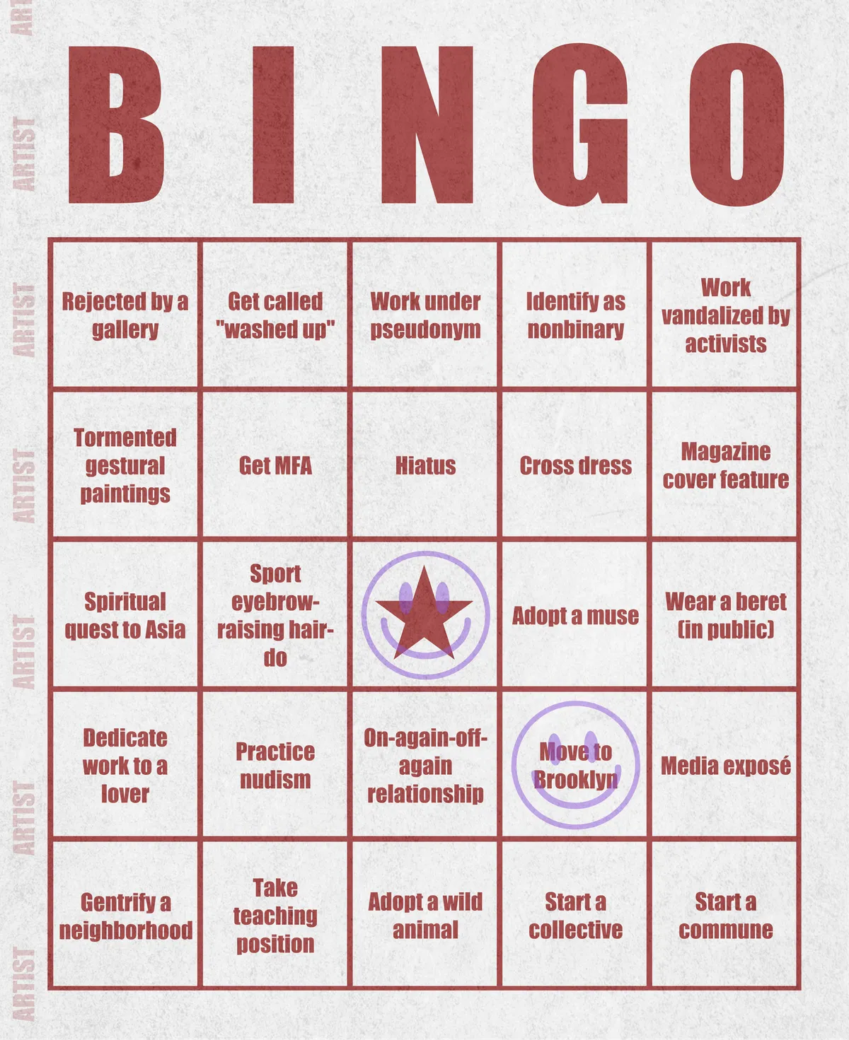 Artist Bingo turns my life and career as an artist into a game of bingo. On each bingo card, the usual numbers are replaced by various tropes, myths, and milestones that constitute an artist's life, or our collective imagination thereof. The tropes are then stamped off over time as I, unintentionally, complete them in the course of my life—five in a row for bingo! Each winner will receive a handmade physical copy of their artwork.

In rendering these tropes explicit, the project acts as living examination of our stereotypes of artists (tortured/starving artist, eccentric/creative genius, etc.) and the way this mythos is packaged into a speculative financial container through art.
