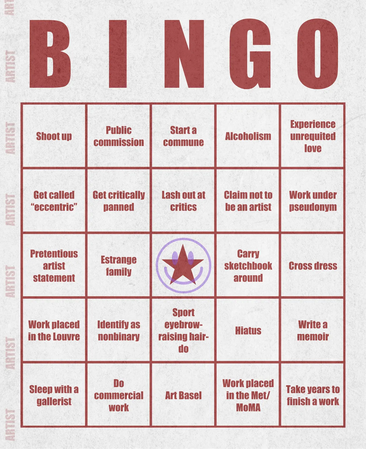 Artist Bingo turns my life and career as an artist into a game of bingo. On each bingo card, the usual numbers are replaced by various tropes, myths, and milestones that constitute an artist's life, or our collective imagination thereof. The tropes are then stamped off over time as I, unintentionally, complete them in the course of my life—five in a row for bingo! Each winner will receive a handmade physical copy of their artwork.

In rendering these tropes explicit, the project acts as living examination of our stereotypes of artists (tortured/starving artist, eccentric/creative genius, etc.) and the way this mythos is packaged into a speculative financial container through art.