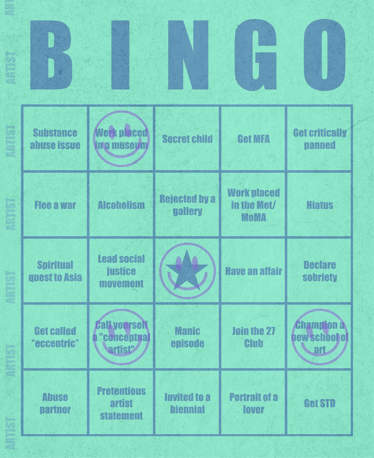 Artist Bingo turns my life and career as an artist into a game of bingo. On each bingo card, the usual numbers are replaced by various tropes, myths, and milestones that constitute an artist's life, or our collective imagination thereof. The tropes are then stamped off over time as I, unintentionally, complete them in the course of my life—five in a row for bingo! Each winner will receive a handmade physical copy of their artwork.

In rendering these tropes explicit, the project acts as living examination of our stereotypes of artists (tortured/starving artist, eccentric/creative genius, etc.) and the way this mythos is packaged into a speculative financial container through art.