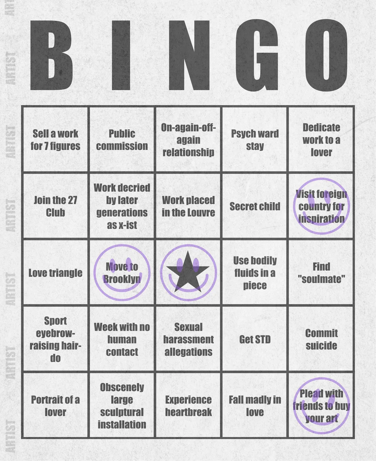 Artist Bingo turns my life and career as an artist into a game of bingo. On each bingo card, the usual numbers are replaced by various tropes, myths, and milestones that constitute an artist's life, or our collective imagination thereof. The tropes are then stamped off over time as I, unintentionally, complete them in the course of my life—five in a row for bingo! Each winner will receive a handmade physical copy of their artwork.

In rendering these tropes explicit, the project acts as living examination of our stereotypes of artists (tortured/starving artist, eccentric/creative genius, etc.) and the way this mythos is packaged into a speculative financial container through art.