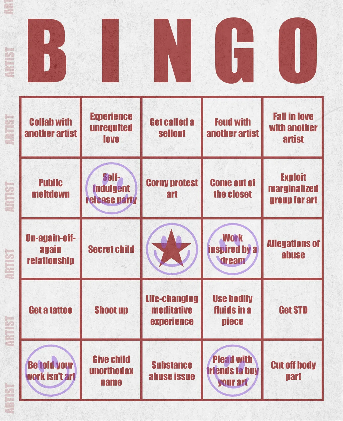 Artist Bingo turns my life and career as an artist into a game of bingo. On each bingo card, the usual numbers are replaced by various tropes, myths, and milestones that constitute an artist's life, or our collective imagination thereof. The tropes are then stamped off over time as I, unintentionally, complete them in the course of my life—five in a row for bingo! Each winner will receive a handmade physical copy of their artwork.

In rendering these tropes explicit, the project acts as living examination of our stereotypes of artists (tortured/starving artist, eccentric/creative genius, etc.) and the way this mythos is packaged into a speculative financial container through art.