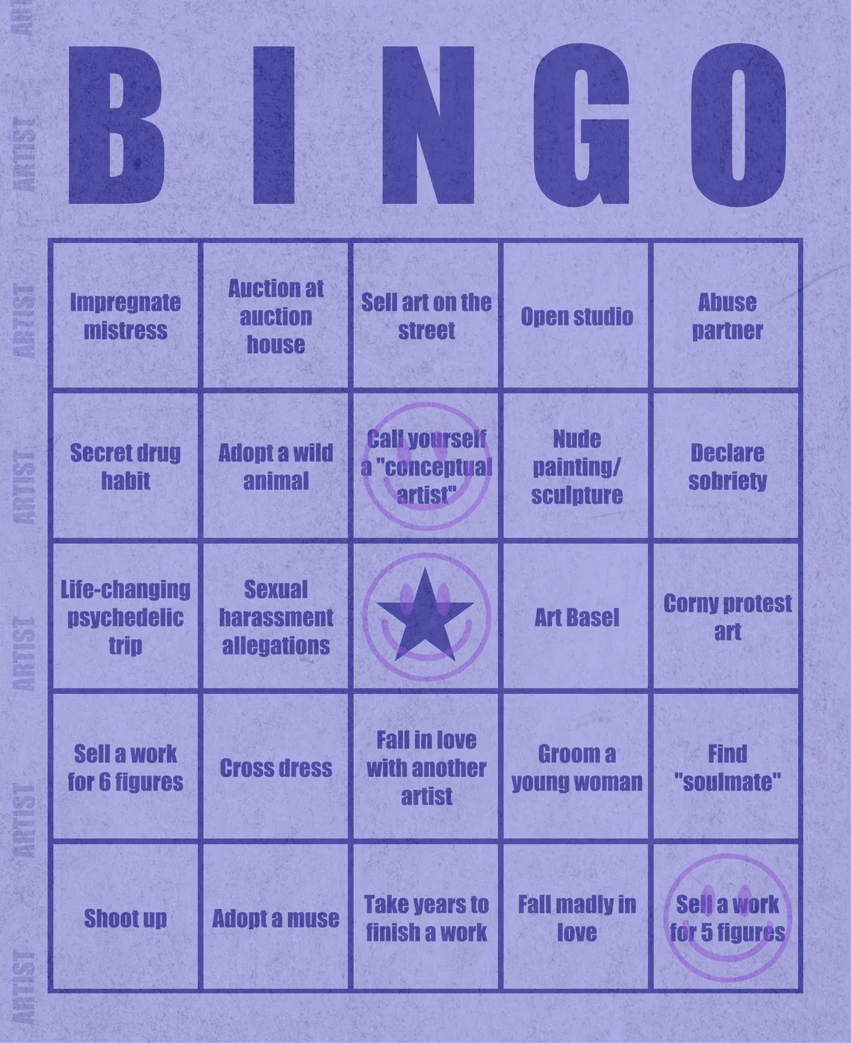 Artist Bingo turns my life and career as an artist into a game of bingo. On each bingo card, the usual numbers are replaced by various tropes, myths, and milestones that constitute an artist's life, or our collective imagination thereof. The tropes are then stamped off over time as I, unintentionally, complete them in the course of my life—five in a row for bingo! Each winner will receive a handmade physical copy of their artwork.

In rendering these tropes explicit, the project acts as living examination of our stereotypes of artists (tortured/starving artist, eccentric/creative genius, etc.) and the way this mythos is packaged into a speculative financial container through art.