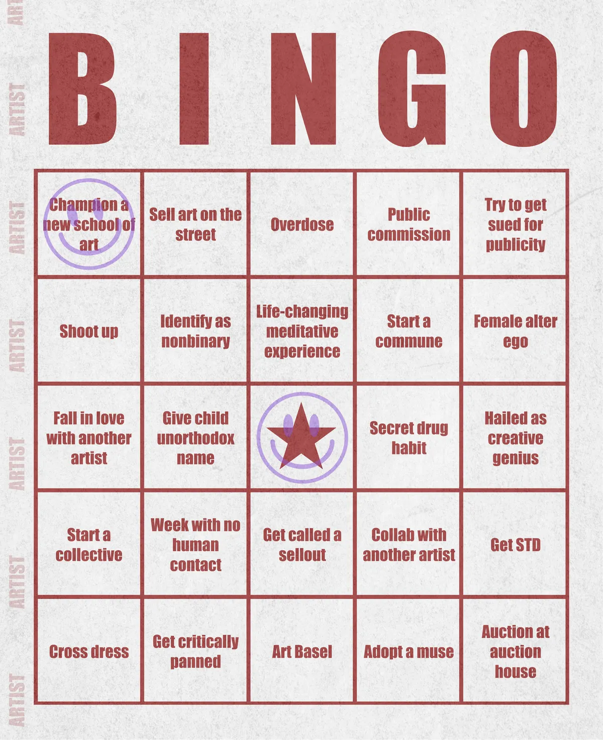 Artist Bingo turns my life and career as an artist into a game of bingo. On each bingo card, the usual numbers are replaced by various tropes, myths, and milestones that constitute an artist's life, or our collective imagination thereof. The tropes are then stamped off over time as I, unintentionally, complete them in the course of my life—five in a row for bingo! Each winner will receive a handmade physical copy of their artwork.

In rendering these tropes explicit, the project acts as living examination of our stereotypes of artists (tortured/starving artist, eccentric/creative genius, etc.) and the way this mythos is packaged into a speculative financial container through art.