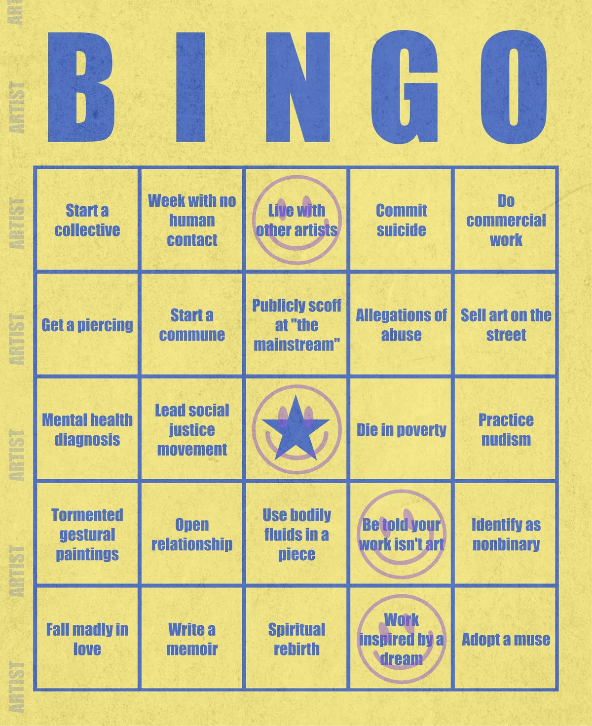 Artist Bingo turns my life and career as an artist into a game of bingo. On each bingo card, the usual numbers are replaced by various tropes, myths, and milestones that constitute an artist's life, or our collective imagination thereof. The tropes are then stamped off over time as I, unintentionally, complete them in the course of my life—five in a row for bingo! Each winner will receive a handmade physical copy of their artwork.

In rendering these tropes explicit, the project acts as living examination of our stereotypes of artists (tortured/starving artist, eccentric/creative genius, etc.) and the way this mythos is packaged into a speculative financial container through art.