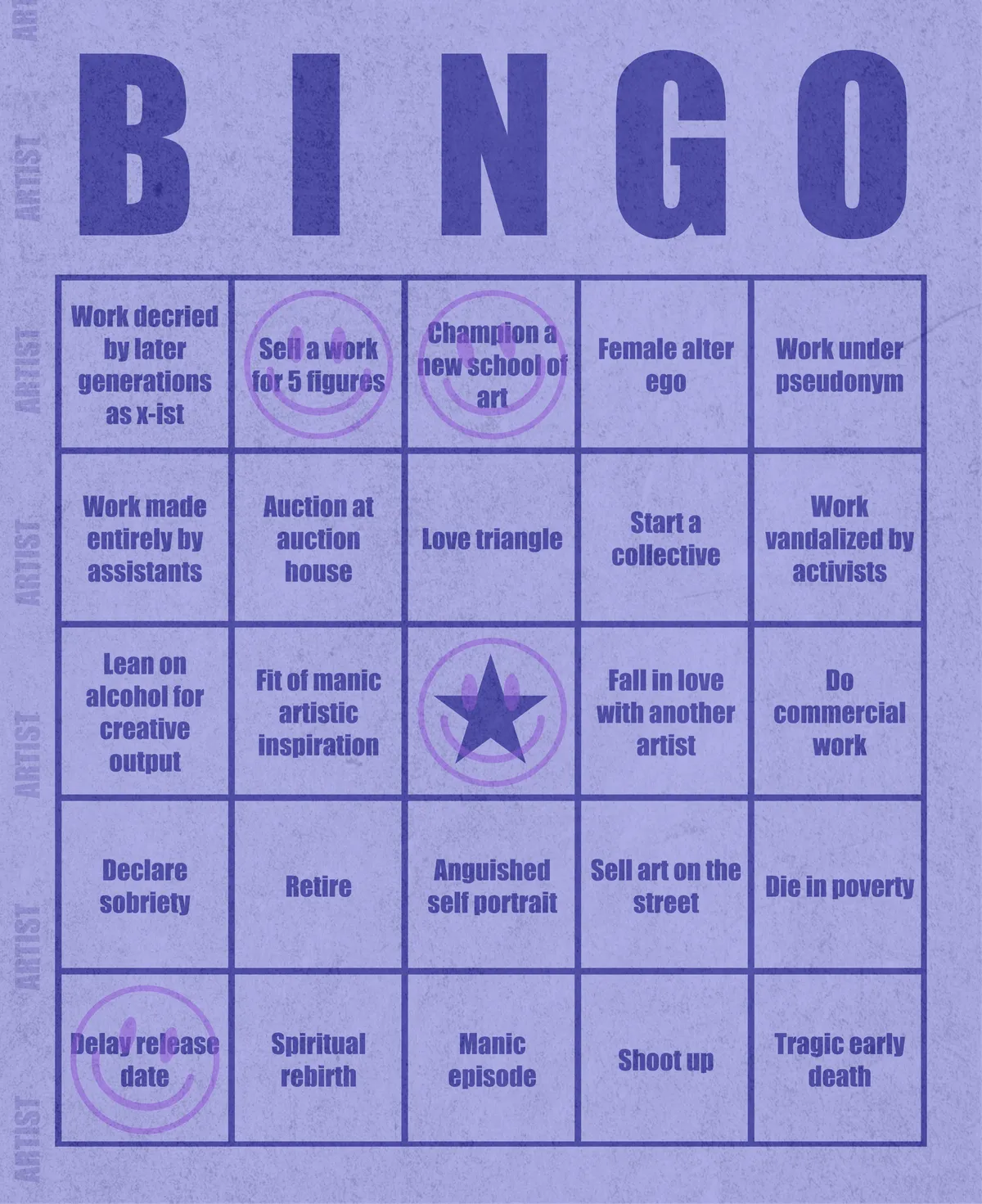 Artist Bingo turns my life and career as an artist into a game of bingo. On each bingo card, the usual numbers are replaced by various tropes, myths, and milestones that constitute an artist's life, or our collective imagination thereof. The tropes are then stamped off over time as I, unintentionally, complete them in the course of my life—five in a row for bingo! Each winner will receive a handmade physical copy of their artwork.

In rendering these tropes explicit, the project acts as living examination of our stereotypes of artists (tortured/starving artist, eccentric/creative genius, etc.) and the way this mythos is packaged into a speculative financial container through art.