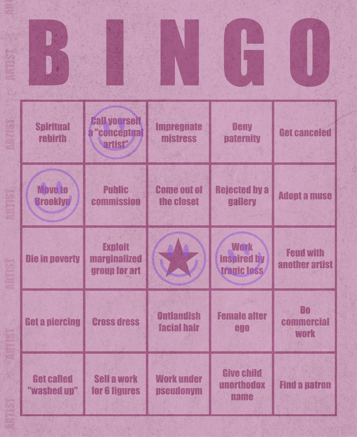 Artist Bingo turns my life and career as an artist into a game of bingo. On each bingo card, the usual numbers are replaced by various tropes, myths, and milestones that constitute an artist's life, or our collective imagination thereof. The tropes are then stamped off over time as I, unintentionally, complete them in the course of my life—five in a row for bingo! Each winner will receive a handmade physical copy of their artwork.

In rendering these tropes explicit, the project acts as living examination of our stereotypes of artists (tortured/starving artist, eccentric/creative genius, etc.) and the way this mythos is packaged into a speculative financial container through art.