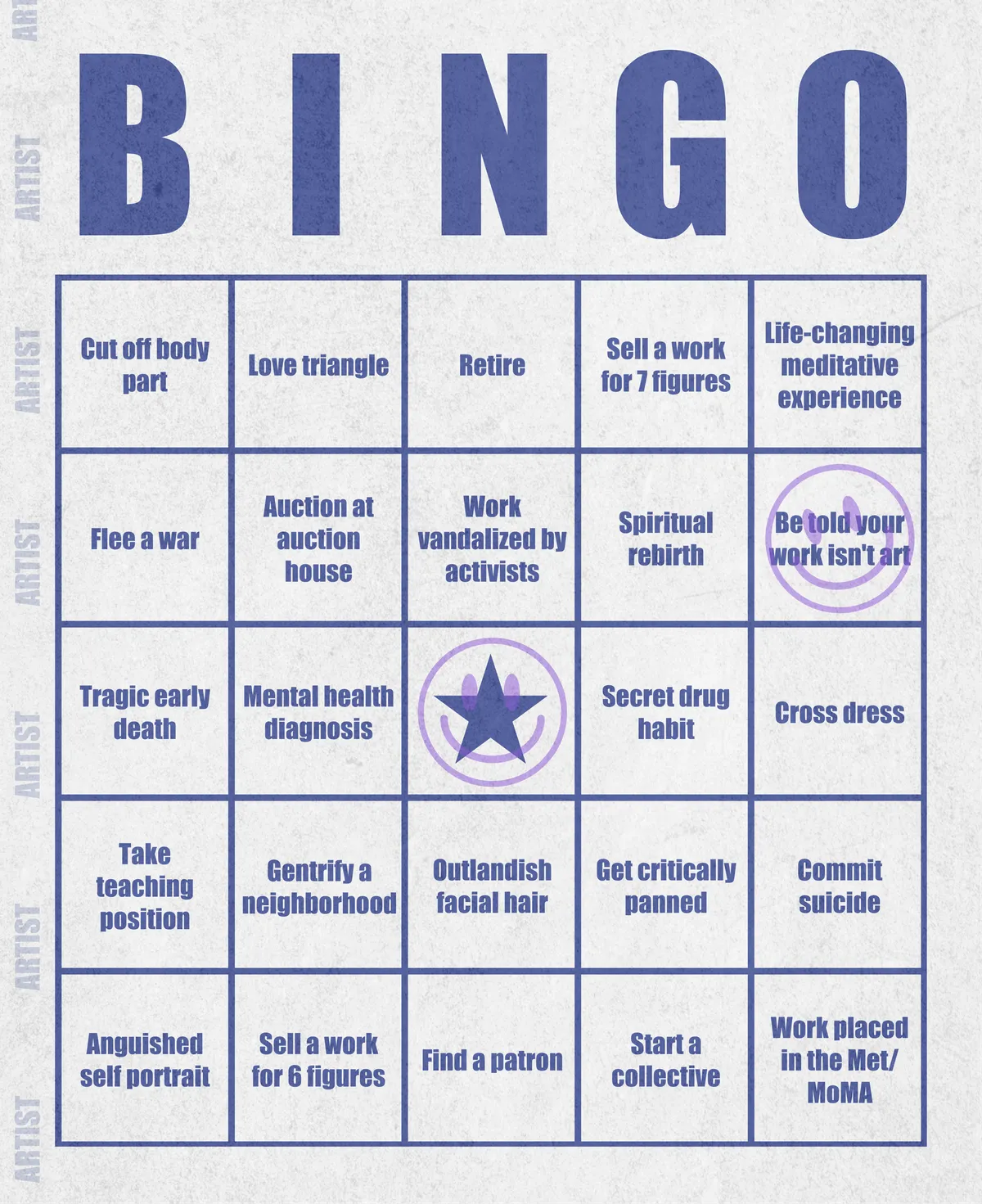 Artist Bingo turns my life and career as an artist into a game of bingo. On each bingo card, the usual numbers are replaced by various tropes, myths, and milestones that constitute an artist's life, or our collective imagination thereof. The tropes are then stamped off over time as I, unintentionally, complete them in the course of my life—five in a row for bingo! Each winner will receive a handmade physical copy of their artwork.

In rendering these tropes explicit, the project acts as living examination of our stereotypes of artists (tortured/starving artist, eccentric/creative genius, etc.) and the way this mythos is packaged into a speculative financial container through art.