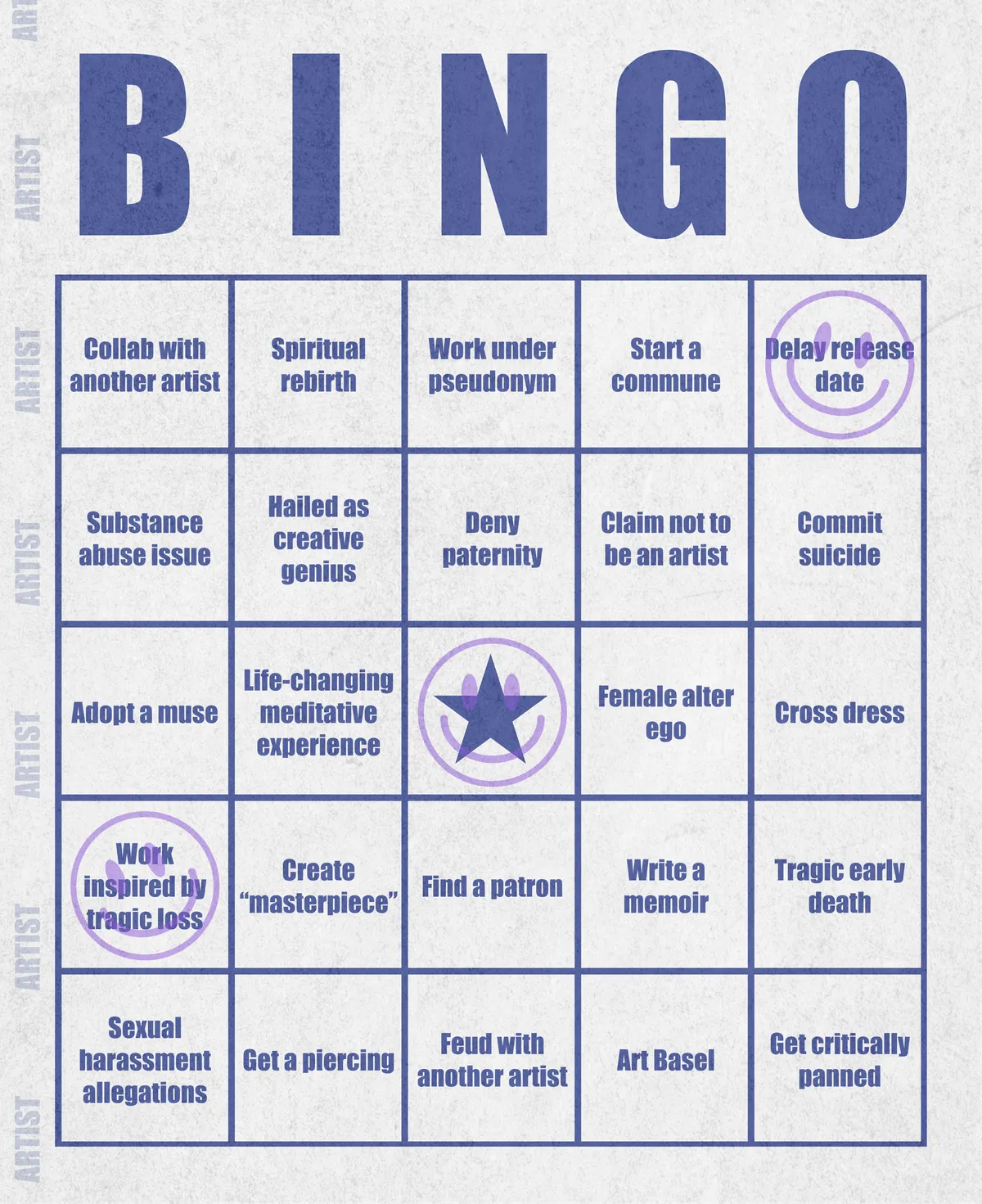 Artist Bingo turns my life and career as an artist into a game of bingo. On each bingo card, the usual numbers are replaced by various tropes, myths, and milestones that constitute an artist's life, or our collective imagination thereof. The tropes are then stamped off over time as I, unintentionally, complete them in the course of my life—five in a row for bingo! Each winner will receive a handmade physical copy of their artwork.

In rendering these tropes explicit, the project acts as living examination of our stereotypes of artists (tortured/starving artist, eccentric/creative genius, etc.) and the way this mythos is packaged into a speculative financial container through art.