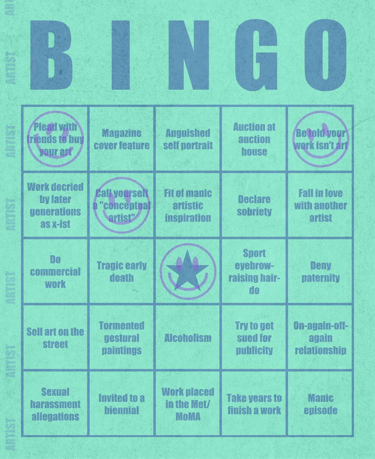 Artist Bingo turns my life and career as an artist into a game of bingo. On each bingo card, the usual numbers are replaced by various tropes, myths, and milestones that constitute an artist's life, or our collective imagination thereof. The tropes are then stamped off over time as I, unintentionally, complete them in the course of my life—five in a row for bingo! Each winner will receive a handmade physical copy of their artwork.

In rendering these tropes explicit, the project acts as living examination of our stereotypes of artists (tortured/starving artist, eccentric/creative genius, etc.) and the way this mythos is packaged into a speculative financial container through art.